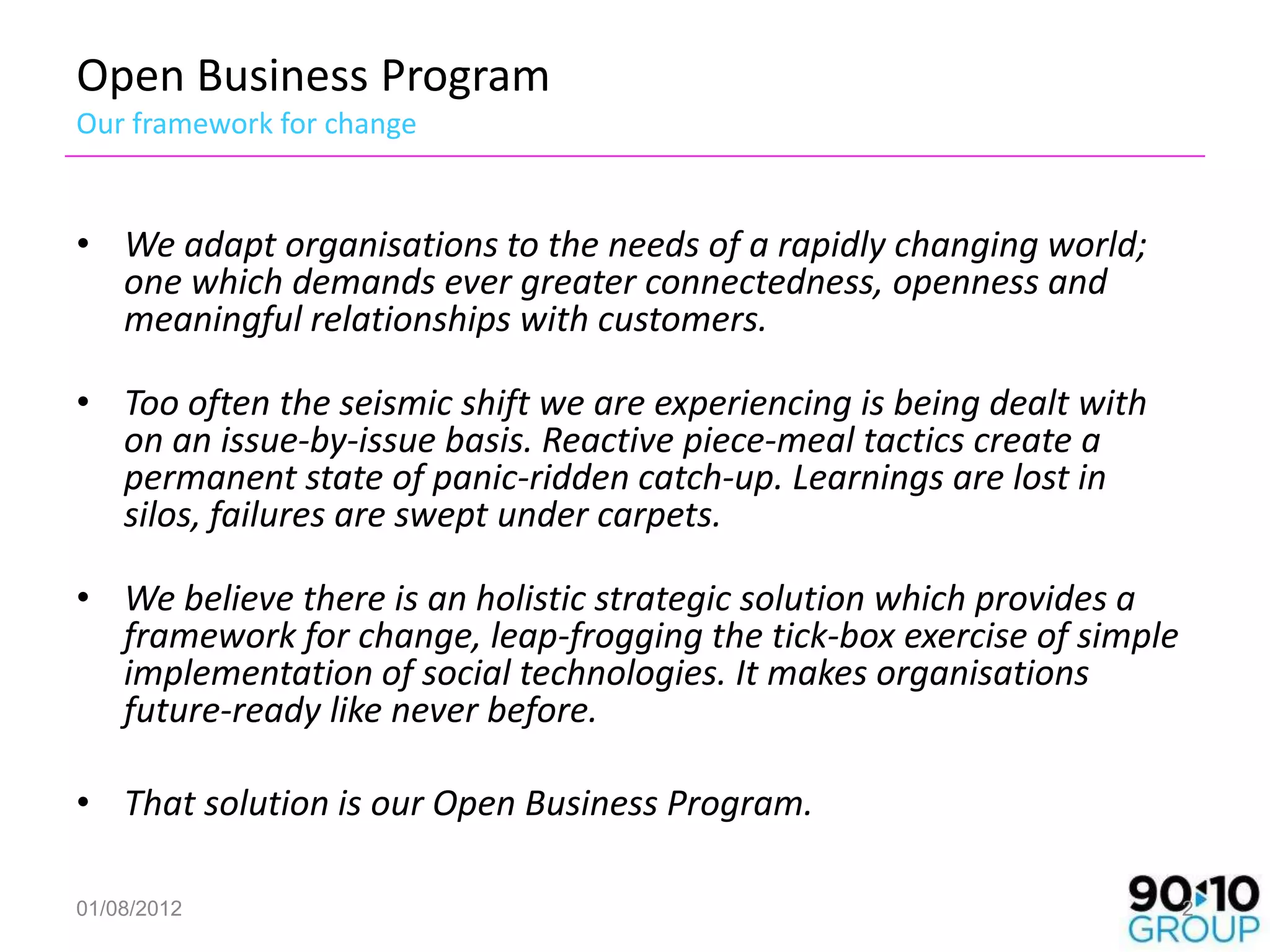 Open Business Program
Our framework for change


• We adapt organisations to the needs of a rapidly changing world;
  one which demands ever greater connectedness, openness and
  meaningful relationships with customers.

• Too often the seismic shift we are experiencing is being dealt with
  on an issue-by-issue basis. Reactive piece-meal tactics create a
  permanent state of panic-ridden catch-up. Learnings are lost in
  silos, failures are swept under carpets.

• We believe there is an holistic strategic solution which provides a
  framework for change, leap-frogging the tick-box exercise of simple
  implementation of social technologies. It makes organisations
  future-ready like never before.

• That solution is our Open Business Program.

01/08/2012                                                              2
 