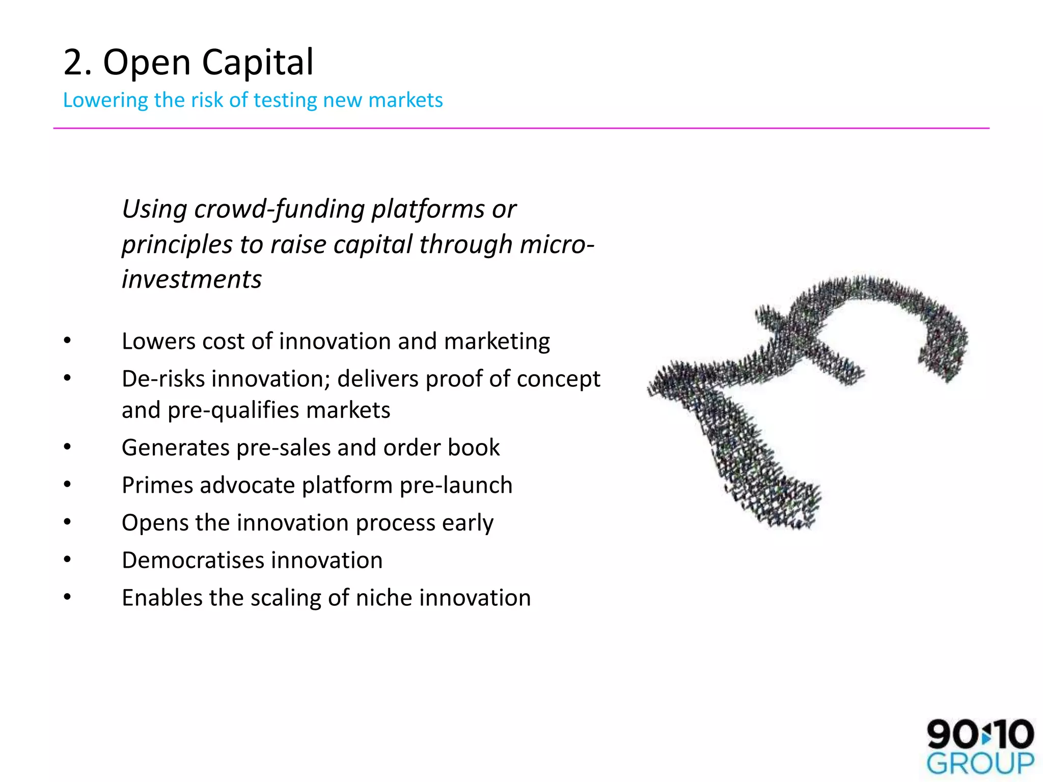 2. Open Capital
Lowering the risk of testing new markets



      Using crowd-funding platforms or
      principles to raise capital through micro-
      investments

•     Lowers cost of innovation and marketing
•     De-risks innovation; delivers proof of concept
      and pre-qualifies markets
•     Generates pre-sales and order book
•     Primes advocate platform pre-launch
•     Opens the innovation process early
•     Democratises innovation
•     Enables the scaling of niche innovation
 