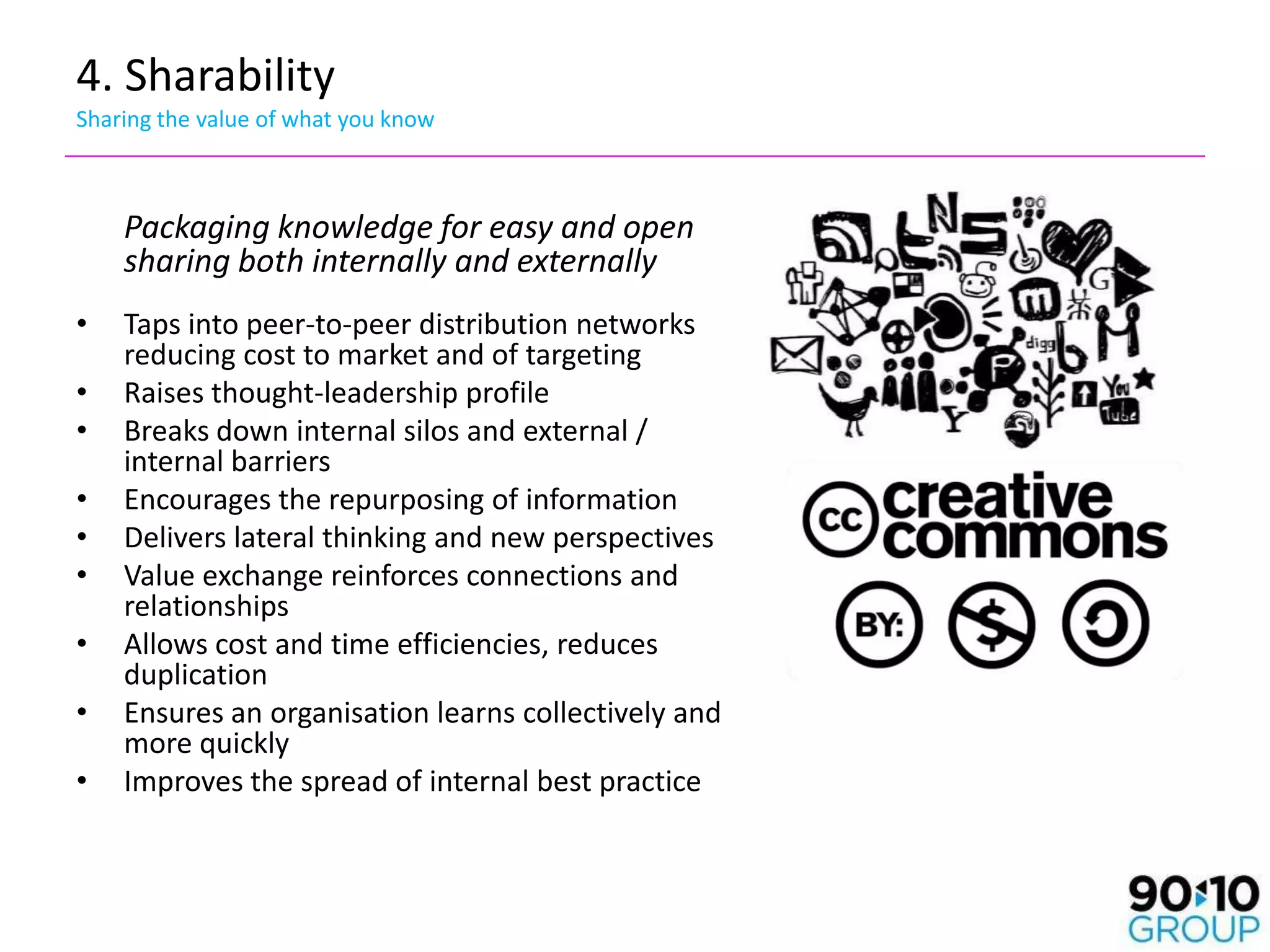 4. Sharability
Sharing the value of what you know



    Packaging knowledge for easy and open
    sharing both internally and externally
•   Taps into peer-to-peer distribution networks
    reducing cost to market and of targeting
•   Raises thought-leadership profile
•   Breaks down internal silos and external /
    internal barriers
•   Encourages the repurposing of information
•   Delivers lateral thinking and new perspectives
•   Value exchange reinforces connections and
    relationships
•   Allows cost and time efficiencies, reduces
    duplication
•   Ensures an organisation learns collectively and
    more quickly
•   Improves the spread of internal best practice
 