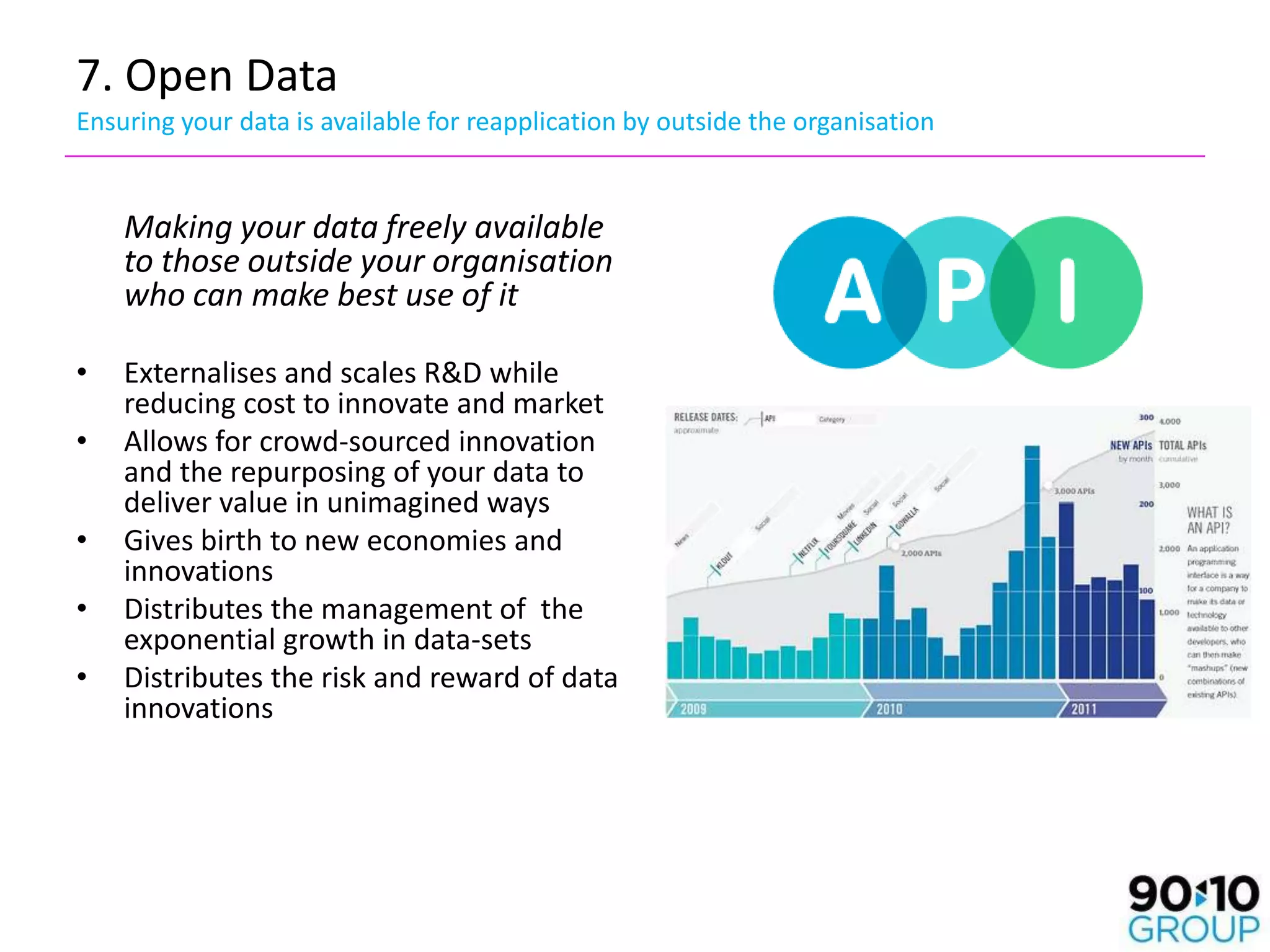 7. Open Data
Ensuring your data is available for reapplication by outside the organisation


    Making your data freely available
    to those outside your organisation
    who can make best use of it

•   Externalises and scales R&D while
    reducing cost to innovate and market
•   Allows for crowd-sourced innovation
    and the repurposing of your data to
    deliver value in unimagined ways
•   Gives birth to new economies and
    innovations
•   Distributes the management of the
    exponential growth in data-sets
•   Distributes the risk and reward of data
    innovations
 