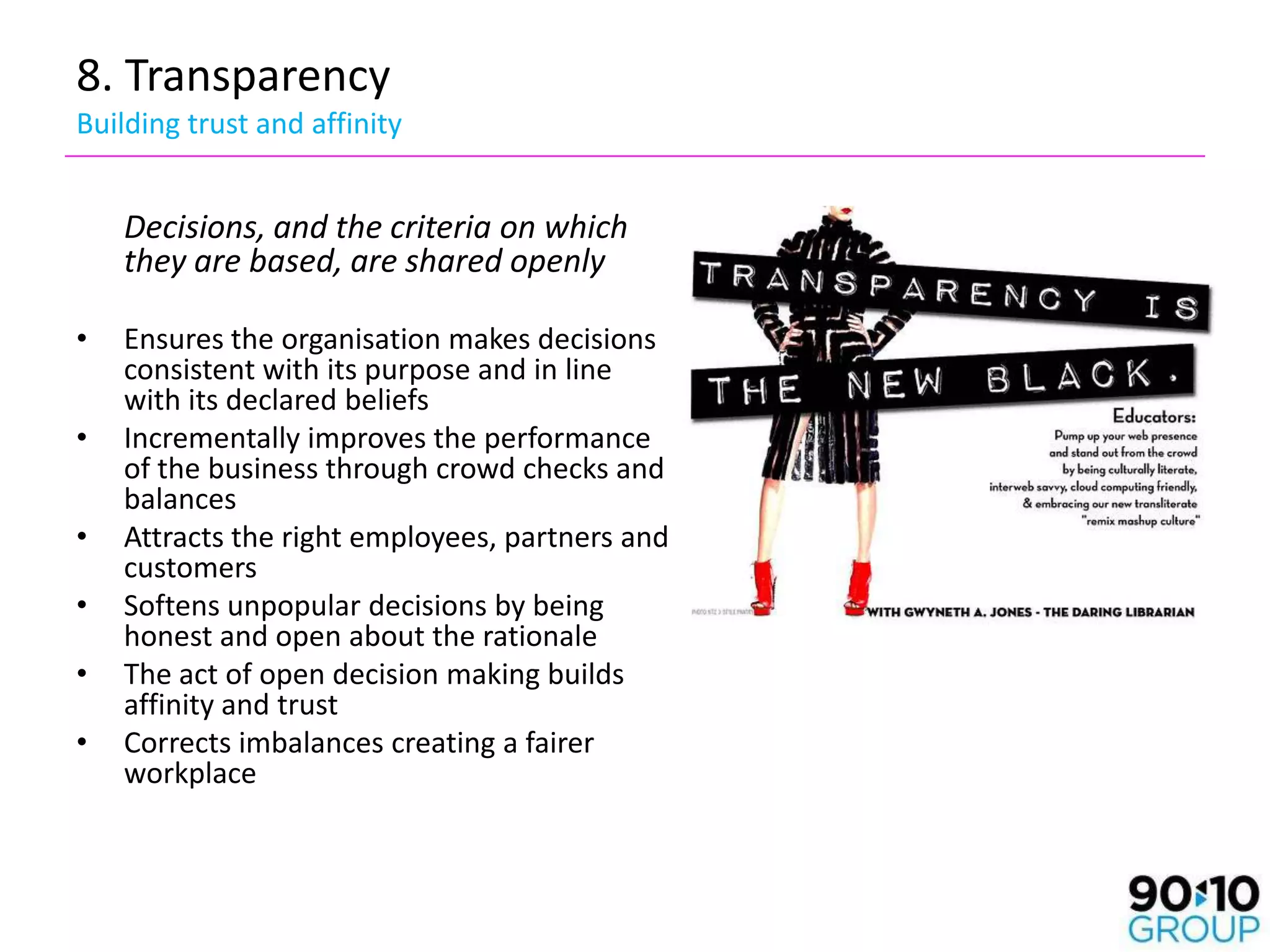 8. Transparency
Building trust and affinity


    Decisions, and the criteria on which
    they are based, are shared openly

•   Ensures the organisation makes decisions
    consistent with its purpose and in line
    with its declared beliefs
•   Incrementally improves the performance
    of the business through crowd checks and
    balances
•   Attracts the right employees, partners and
    customers
•   Softens unpopular decisions by being
    honest and open about the rationale
•   The act of open decision making builds
    affinity and trust
•   Corrects imbalances creating a fairer
    workplace
 