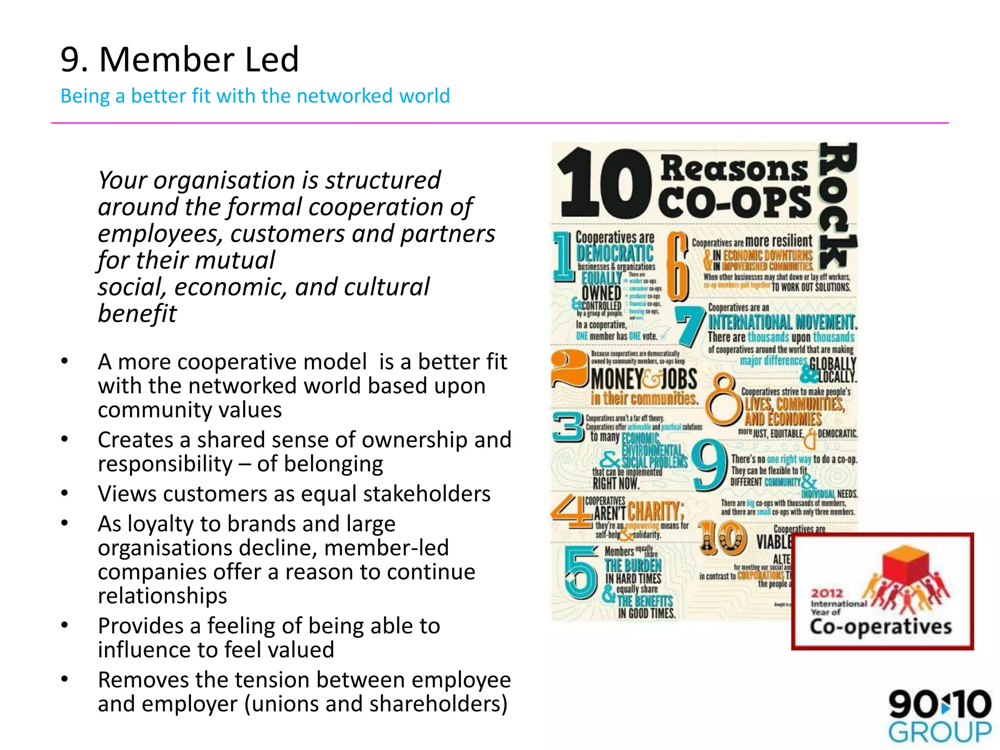 9. Member Led
Being a better fit with the networked world


    Your organisation is structured
    around the formal cooperation of
    employees, customers and partners
    for their mutual
    social, economic, and cultural
    benefit
•   A more cooperative model is a better fit
    with the networked world based upon
    community values
•   Creates a shared sense of ownership and
    responsibility – of belonging
•   Views customers as equal stakeholders
•   As loyalty to brands and large
    organisations decline, member-led
    companies offer a reason to continue
    relationships
•   Provides a feeling of being able to
    influence to feel valued
•   Removes the tension between employee
    and employer (unions and shareholders)
 