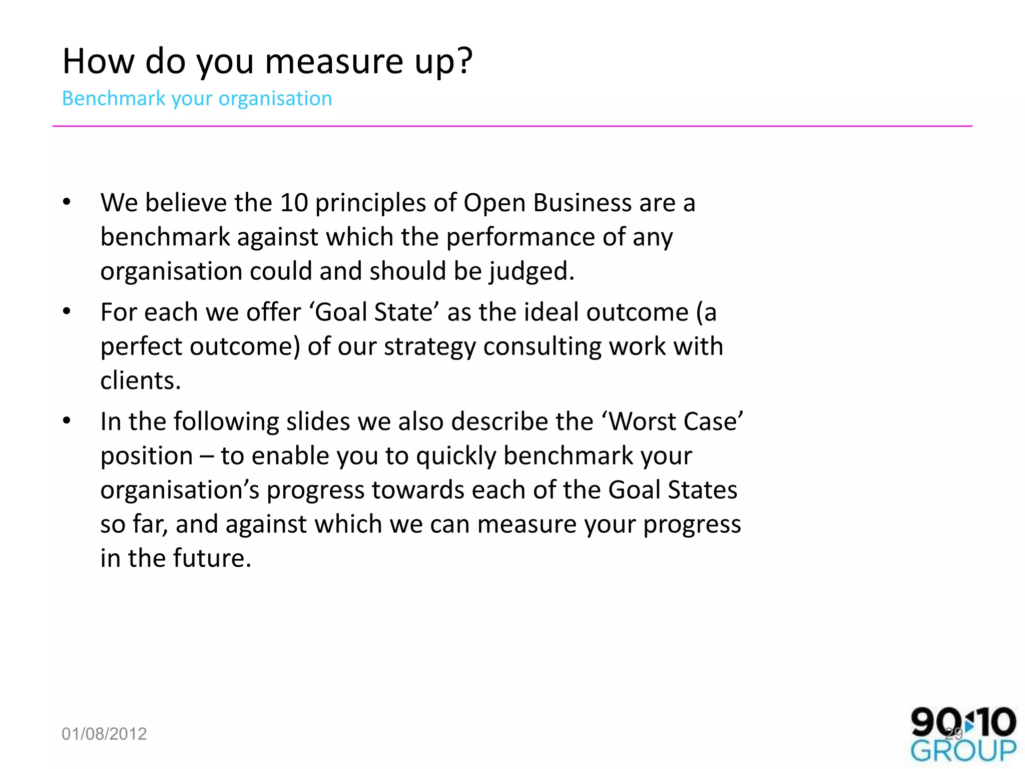 How do you measure up?
Benchmark your organisation



• We believe the 10 principles of Open Business are a
  benchmark against which the performance of any
  organisation could and should be judged.
• For each we offer ‘Goal State’ as the ideal outcome (a
  perfect outcome) of our strategy consulting work with
  clients.
• In the following slides we also describe the ‘Worst Case’
  position – to enable you to quickly benchmark your
  organisation’s progress towards each of the Goal States
  so far, and against which we can measure your progress
  in the future.




01/08/2012                                                    29
 