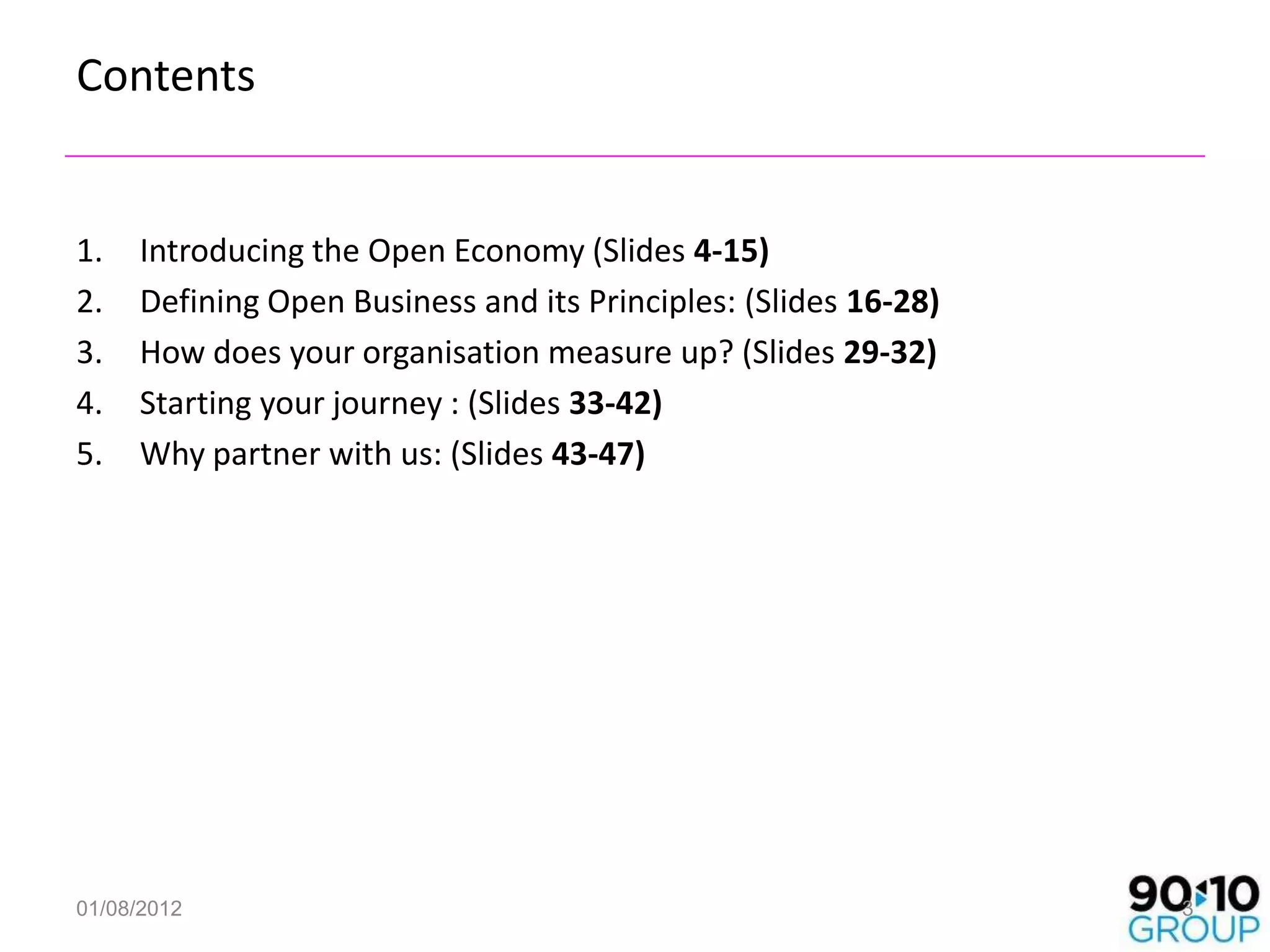 Contents


1.   Introducing the Open Economy (Slides 4-15)
2.   Defining Open Business and its Principles: (Slides 16-28)
3.   How does your organisation measure up? (Slides 29-32)
4.   Starting your journey : (Slides 33-42)
5.   Why partner with us: (Slides 43-47)




01/08/2012                                                       3
 