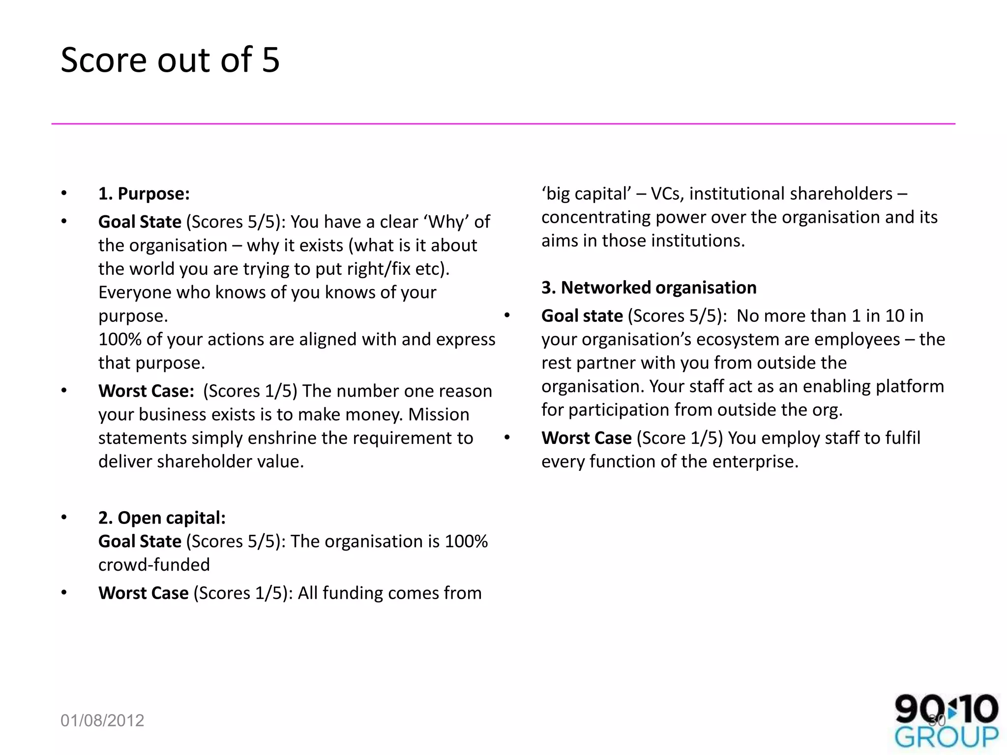 Score out of 5


•   1. Purpose:                                            ‘big capital’ – VCs, institutional shareholders –
•   Goal State (Scores 5/5): You have a clear ‘Why’ of     concentrating power over the organisation and its
    the organisation – why it exists (what is it about     aims in those institutions.
    the world you are trying to put right/fix etc).
    Everyone who knows of you knows of your                3. Networked organisation
    purpose.                                           •   Goal state (Scores 5/5): No more than 1 in 10 in
    100% of your actions are aligned with and express      your organisation’s ecosystem are employees – the
    that purpose.                                          rest partner with you from outside the
•   Worst Case: (Scores 1/5) The number one reason         organisation. Your staff act as an enabling platform
    your business exists is to make money. Mission         for participation from outside the org.
    statements simply enshrine the requirement to      •   Worst Case (Score 1/5) You employ staff to fulfil
    deliver shareholder value.                             every function of the enterprise.

•   2. Open capital:
    Goal State (Scores 5/5): The organisation is 100%
    crowd-funded
•   Worst Case (Scores 1/5): All funding comes from




01/08/2012                                                                                                  30
 