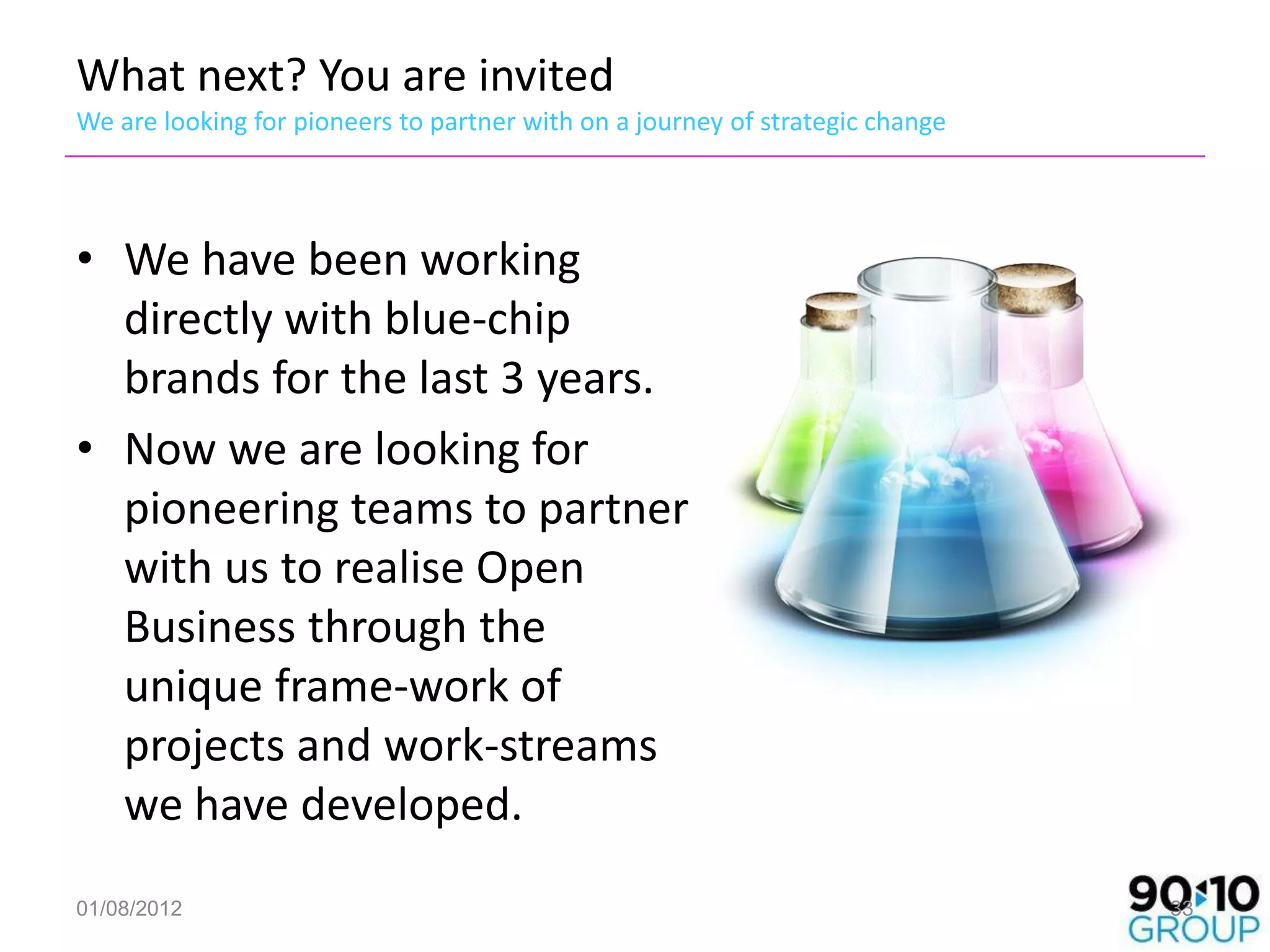 What next? You are invited
We are looking for pioneers to partner with on a journey of strategic change




• We have been working
  directly with blue-chip
  brands for the last 3 years.
• Now we are looking for
  pioneering teams to partner
  with us to realise Open
  Business through the
  unique frame-work of
  projects and work-streams
  we have developed.
01/08/2012                                                                     33
 