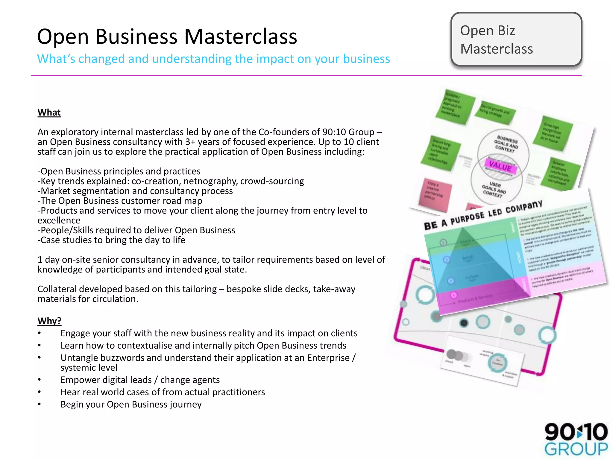 Open Biz
Open Business Masterclass                                                               Masterclass
What’s changed and understanding the impact on your business


What
An exploratory internal masterclass led by one of the Co-founders of 90:10 Group –
an Open Business consultancy with 3+ years of focused experience. Up to 10 client
staff can join us to explore the practical application of Open Business including:
-Open Business principles and practices
-Key trends explained: co-creation, netnography, crowd-sourcing
-Market segmentation and consultancy process
-The Open Business customer road map
-Products and services to move your client along the journey from entry level to
excellence
-People/Skills required to deliver Open Business
-Case studies to bring the day to life
1 day on-site senior consultancy in advance, to tailor requirements based on level of
knowledge of participants and intended goal state.
Collateral developed based on this tailoring – bespoke slide decks, take-away
materials for circulation.

Why?
•   Engage your staff with the new business reality and its impact on clients
•   Learn how to contextualise and internally pitch Open Business trends
•   Untangle buzzwords and understand their application at an Enterprise /
    systemic level
•   Empower digital leads / change agents
•   Hear real world cases of from actual practitioners
•   Begin your Open Business journey
 