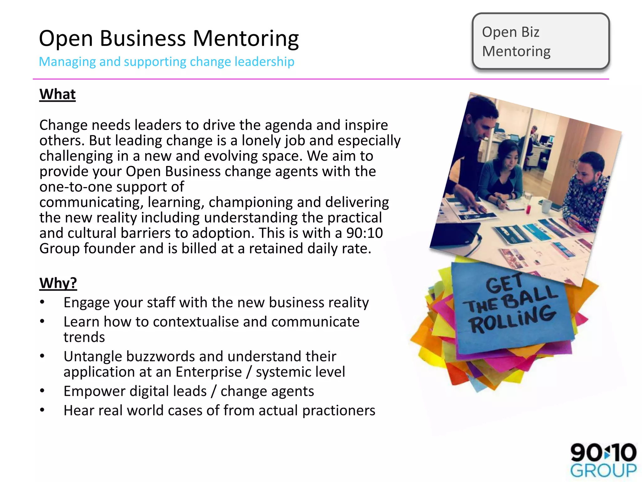 Open Biz
Open Business Mentoring                                     Mentoring
Managing and supporting change leadership

What
Change needs leaders to drive the agenda and inspire
others. But leading change is a lonely job and especially
challenging in a new and evolving space. We aim to
provide your Open Business change agents with the
one-to-one support of
communicating, learning, championing and delivering
the new reality including understanding the practical
and cultural barriers to adoption. This is with a 90:10
Group founder and is billed at a retained daily rate.

Why?
• Engage your staff with the new business reality
• Learn how to contextualise and communicate
  trends
• Untangle buzzwords and understand their
  application at an Enterprise / systemic level
• Empower digital leads / change agents
• Hear real world cases of from actual practioners
 