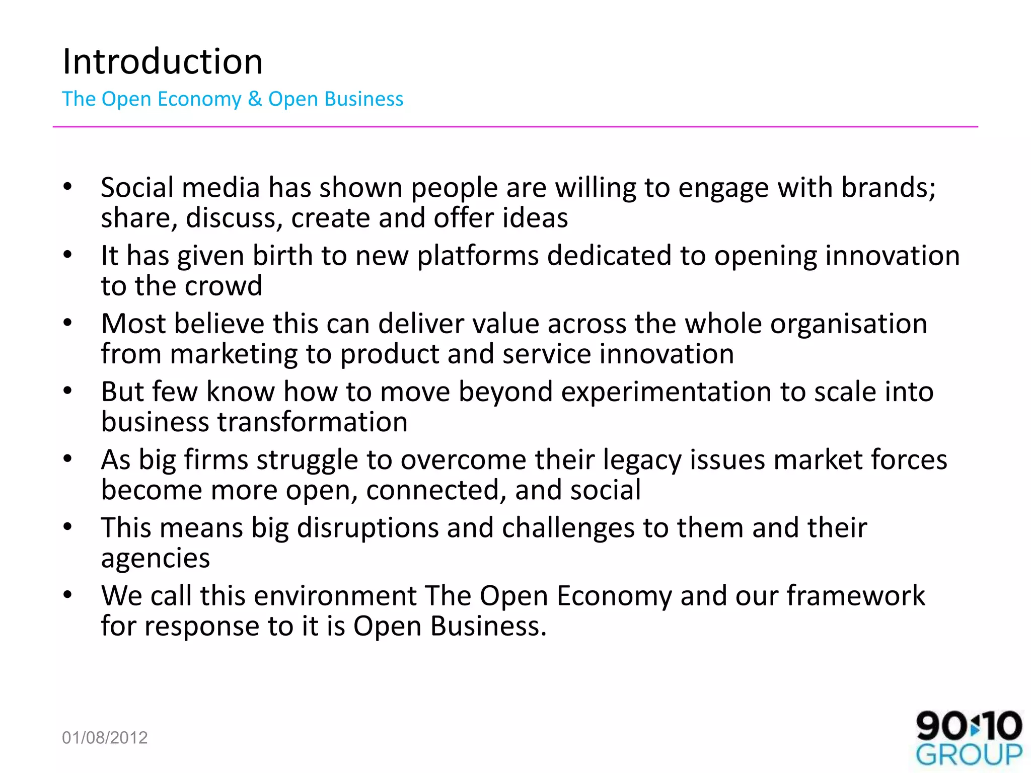 Introduction
The Open Economy & Open Business


• Social media has shown people are willing to engage with brands;
  share, discuss, create and offer ideas
• It has given birth to new platforms dedicated to opening innovation
  to the crowd
• Most believe this can deliver value across the whole organisation
  from marketing to product and service innovation
• But few know how to move beyond experimentation to scale into
  business transformation
• As big firms struggle to overcome their legacy issues market forces
  become more open, connected, and social
• This means big disruptions and challenges to them and their
  agencies
• We call this environment The Open Economy and our framework
  for response to it is Open Business.


01/08/2012
 