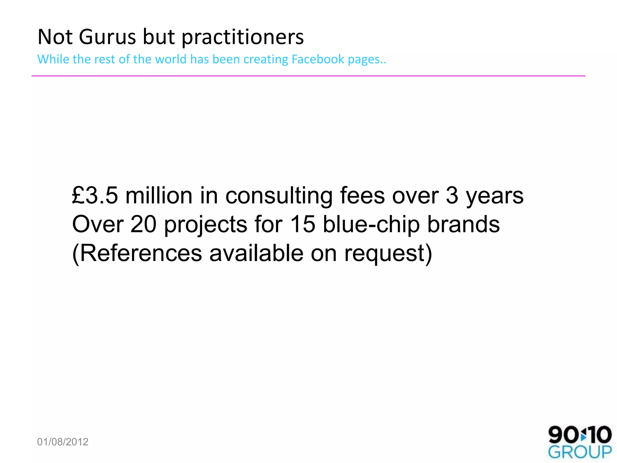 Not Gurus but practitioners
While the rest of the world has been creating Facebook pages..




      £3.5 million in consulting fees over 3 years
      Over 20 projects for 15 blue-chip brands
      (References available on request)




01/08/2012
 
