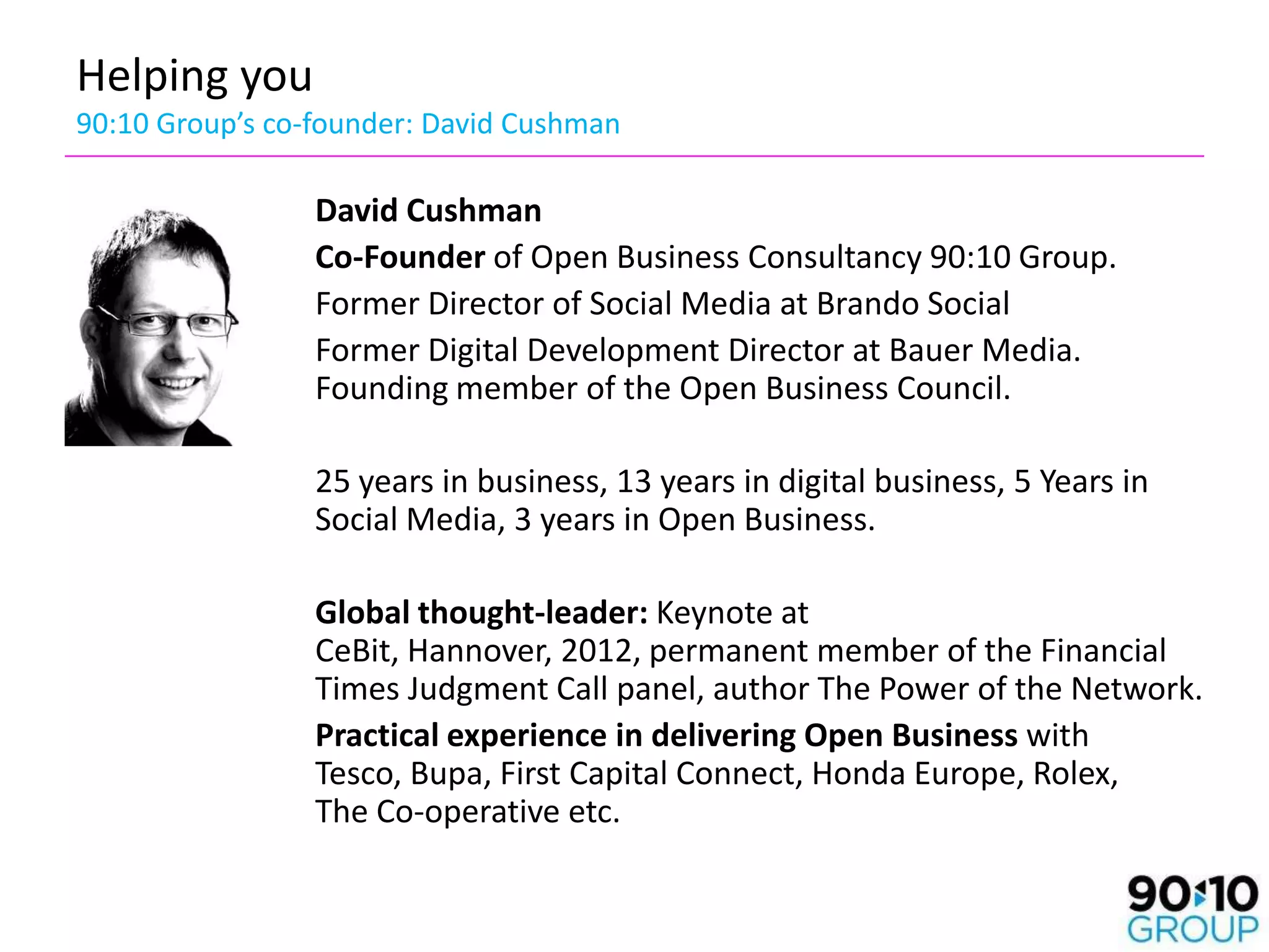 Helping you
90:10 Group’s co-founder: David Cushman

                 David Cushman
                 Co-Founder of Open Business Consultancy 90:10 Group.
                 Former Director of Social Media at Brando Social
                 Former Digital Development Director at Bauer Media.
                 Founding member of the Open Business Council.

                 25 years in business, 13 years in digital business, 5 Years in
                 Social Media, 3 years in Open Business.

                 Global thought-leader: Keynote at
                 CeBit, Hannover, 2012, permanent member of the Financial
                 Times Judgment Call panel, author The Power of the Network.
                 Practical experience in delivering Open Business with
                 Tesco, Bupa, First Capital Connect, Honda Europe, Rolex,
                 The Co-operative etc.
 
