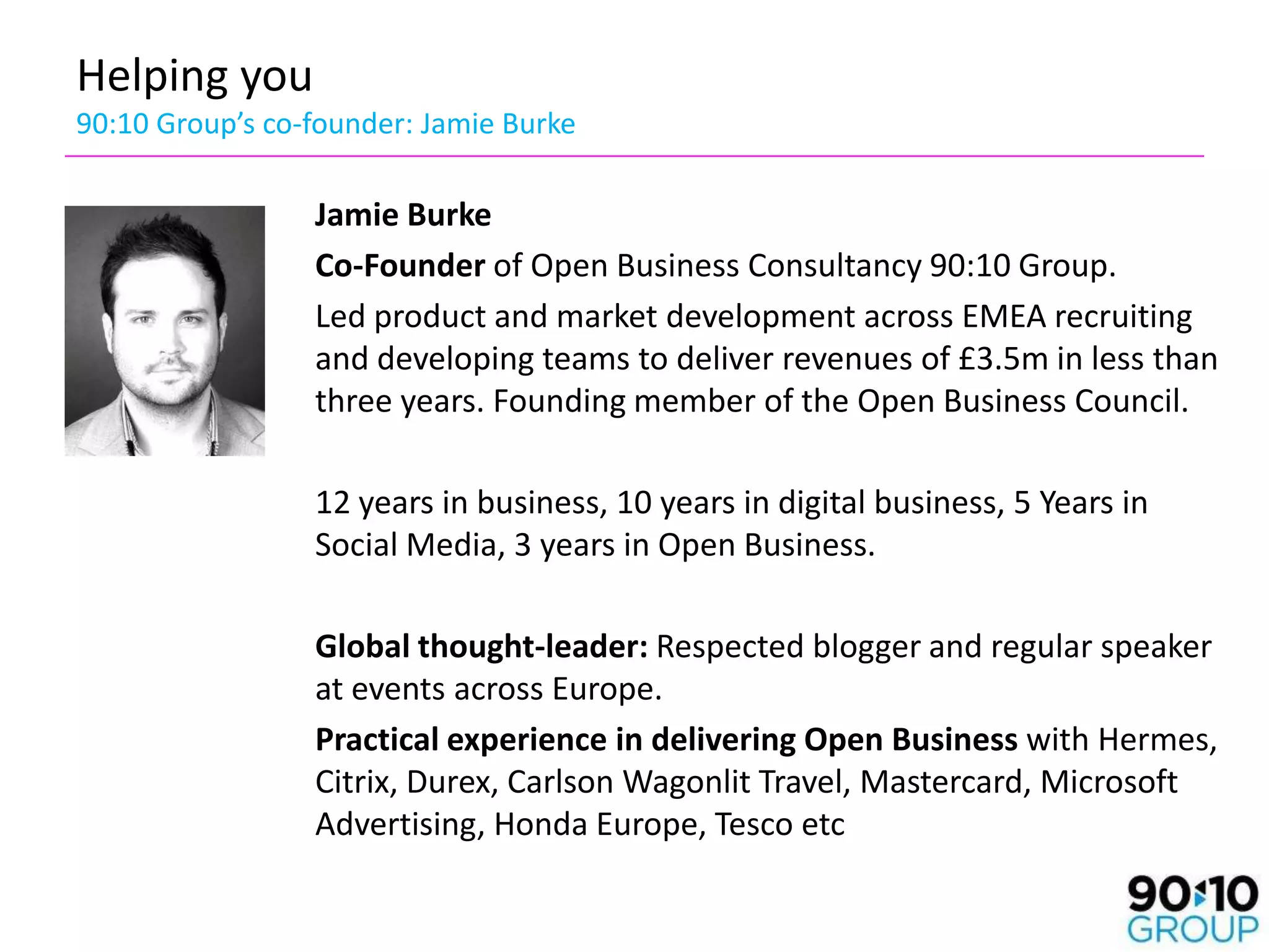 Helping you
90:10 Group’s co-founder: Jamie Burke

                 Jamie Burke
                 Co-Founder of Open Business Consultancy 90:10 Group.
                 Led product and market development across EMEA recruiting
                 and developing teams to deliver revenues of £3.5m in less than
                 three years. Founding member of the Open Business Council.

                 12 years in business, 10 years in digital business, 5 Years in
                 Social Media, 3 years in Open Business.

                 Global thought-leader: Respected blogger and regular speaker
                 at events across Europe.
                 Practical experience in delivering Open Business with Hermes,
                 Citrix, Durex, Carlson Wagonlit Travel, Mastercard, Microsoft
                 Advertising, Honda Europe, Tesco etc
 