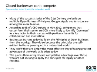 Closed businesses can’t compete
Open equals a better fit with the networked world



• Many of the success stories of the 21st Century are built on
  multiple Open Business Principles. Google, Apple and Amazon are
  among the more famous.
• According to IBM’s CEO survey in May 2012, companies that
  outperform their sector are 30% more likely to identify ‘Openness’
  as a key factor in their success with particular benefits for
  collaboration and innovation.
• Businesses starting today build on the Principles of Open Business
  from the word go. They do so because the principles are self-
  evident to those growing up in a networked world.
• They know they are simply the most effective way of taking greatest
  advantage of the world as it exists today.
• This places them at significant competitive advantage over those
  who are not seeking to apply the principles for legacy or other
  reasons.

01/08/2012
 