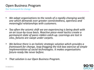 Open Business Program
Our framework for change


• We adapt organisations to the needs of a rapidly changing world;
  one which demands ever greater connectedness, openness and
  meaningful relationships with customers.

• Too often the seismic shift we are experiencing is being dealt with
  on an issue-by-issue basis. Reactive piece-meal tactics create a
  permanent state of panic-ridden catch-up. Learnings are lost in
  silos, failures are swept under carpets.

• We believe there is an holistic strategic solution which provides a
  framework for change, leap-frogging the tick-box exercise of simple
  implementation of social technologies. It makes organisations
  future-ready like never before.

• That solution is our Open Business Program.

01/08/2012                                                              2
 