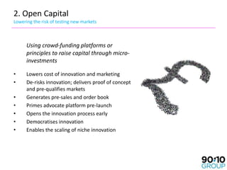 2. Open Capital
Lowering the risk of testing new markets



      Using crowd-funding platforms or
      principles to raise capital through micro-
      investments

•     Lowers cost of innovation and marketing
•     De-risks innovation; delivers proof of concept
      and pre-qualifies markets
•     Generates pre-sales and order book
•     Primes advocate platform pre-launch
•     Opens the innovation process early
•     Democratises innovation
•     Enables the scaling of niche innovation
 