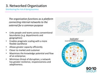 3. Networked Organisation
Distributing the risk of doing business



    The organisation functions as a platform
    connecting internal networks to the
    external for a common purpose

•   Links people and teams across conventional
    boundaries (e.g. departments and
    geographies)
•   Enables pragmatic scaling with a more
    flexible workforce
•   Allows greater capacity efficiently
•   Closer to market and customer
•   Maximises the knowledge potential and flow
    of an enterprise;
•   Minimises threat of disruption; a network
    has greater resilience, responsiveness and
    adaptiveness.
 