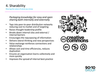 4. Sharability
Sharing the value of what you know



    Packaging knowledge for easy and open
    sharing both internally and externally
•   Taps into peer-to-peer distribution networks
    reducing cost to market and of targeting
•   Raises thought-leadership profile
•   Breaks down internal silos and external /
    internal barriers
•   Encourages the repurposing of information
•   Delivers lateral thinking and new perspectives
•   Value exchange reinforces connections and
    relationships
•   Allows cost and time efficiencies, reduces
    duplication
•   Ensures an organisation learns collectively and
    more quickly
•   Improves the spread of internal best practice
 