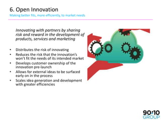 6. Open Innovation
Making better fits, more efficiently, to market needs



    Innovating with partners by sharing
    risk and reward in the development of
    products, services and marketing

•   Distributes the risk of innovating
•   Reduces the risk that the innovation’s
    won’t fit the needs of its intended market
•   Develops customer ownership of the
    innovation pre-launch
•   Allows for external ideas to be surfaced
    early on in the process
•   Scales idea generation and development
    with greater efficiencies
 