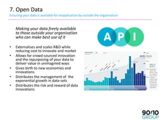 7. Open Data
Ensuring your data is available for reapplication by outside the organisation


    Making your data freely available
    to those outside your organisation
    who can make best use of it

•   Externalises and scales R&D while
    reducing cost to innovate and market
•   Allows for crowd-sourced innovation
    and the repurposing of your data to
    deliver value in unimagined ways
•   Gives birth to new economies and
    innovations
•   Distributes the management of the
    exponential growth in data-sets
•   Distributes the risk and reward of data
    innovations
 