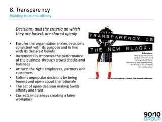 8. Transparency
Building trust and affinity


    Decisions, and the criteria on which
    they are based, are shared openly

•   Ensures the organisation makes decisions
    consistent with its purpose and in line
    with its declared beliefs
•   Incrementally improves the performance
    of the business through crowd checks and
    balances
•   Attracts the right employees, partners and
    customers
•   Softens unpopular decisions by being
    honest and open about the rationale
•   The act of open decision making builds
    affinity and trust
•   Corrects imbalances creating a fairer
    workplace
 