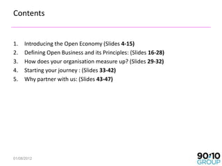 Contents


1.   Introducing the Open Economy (Slides 4-15)
2.   Defining Open Business and its Principles: (Slides 16-28)
3.   How does your organisation measure up? (Slides 29-32)
4.   Starting your journey : (Slides 33-42)
5.   Why partner with us: (Slides 43-47)




01/08/2012                                                       3
 