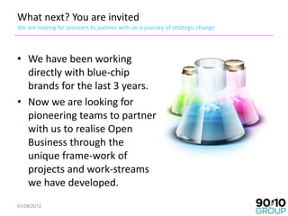 What next? You are invited
We are looking for pioneers to partner with on a journey of strategic change




• We have been working
  directly with blue-chip
  brands for the last 3 years.
• Now we are looking for
  pioneering teams to partner
  with us to realise Open
  Business through the
  unique frame-work of
  projects and work-streams
  we have developed.
01/08/2012                                                                     33
 