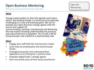 Open Biz
Open Business Mentoring                                     Mentoring
Managing and supporting change leadership

What
Change needs leaders to drive the agenda and inspire
others. But leading change is a lonely job and especially
challenging in a new and evolving space. We aim to
provide your Open Business change agents with the
one-to-one support of
communicating, learning, championing and delivering
the new reality including understanding the practical
and cultural barriers to adoption. This is with a 90:10
Group founder and is billed at a retained daily rate.

Why?
• Engage your staff with the new business reality
• Learn how to contextualise and communicate
  trends
• Untangle buzzwords and understand their
  application at an Enterprise / systemic level
• Empower digital leads / change agents
• Hear real world cases of from actual practioners
 