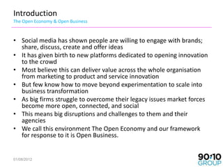 Introduction
The Open Economy & Open Business


• Social media has shown people are willing to engage with brands;
  share, discuss, create and offer ideas
• It has given birth to new platforms dedicated to opening innovation
  to the crowd
• Most believe this can deliver value across the whole organisation
  from marketing to product and service innovation
• But few know how to move beyond experimentation to scale into
  business transformation
• As big firms struggle to overcome their legacy issues market forces
  become more open, connected, and social
• This means big disruptions and challenges to them and their
  agencies
• We call this environment The Open Economy and our framework
  for response to it is Open Business.


01/08/2012
 