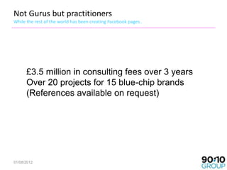 Not Gurus but practitioners
While the rest of the world has been creating Facebook pages..




      £3.5 million in consulting fees over 3 years
      Over 20 projects for 15 blue-chip brands
      (References available on request)




01/08/2012
 