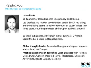 Helping you
90:10 Group’s co-founder: Jamie Burke

                 Jamie Burke
                 Co-Founder of Open Business Consultancy 90:10 Group.
                 Led product and market development across EMEA recruiting
                 and developing teams to deliver revenues of £3.5m in less than
                 three years. Founding member of the Open Business Council.

                 12 years in business, 10 years in digital business, 5 Years in
                 Social Media, 3 years in Open Business.

                 Global thought-leader: Respected blogger and regular speaker
                 at events across Europe.
                 Practical experience in delivering Open Business with Hermes,
                 Citrix, Durex, Carlson Wagonlit Travel, Mastercard, Microsoft
                 Advertising, Honda Europe, Tesco etc
 
