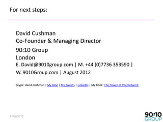 For next steps:


    David Cushman
    Co-Founder & Managing Director
    90:10 Group
    London
    E. David@9010group.com | M. +44 (0)7736 353590 |
    W. 9010Group.com | August 2012

    Skype: david.cushman | My Blog | My Tweets | LinkedIn | My book: The Power of The Network




01/08/2012                                                                                      47
 