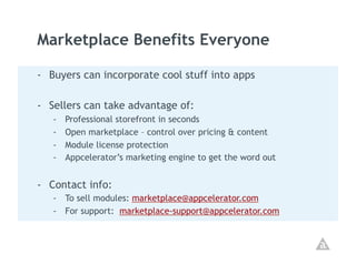 Marketplace Benefits Everyone

-  Buyers can incorporate cool stuff into apps

-  Sellers can take advantage of:
   -    Professional storefront in seconds
   -    Open marketplace – control over pricing & content
   -    Module license protection
   -    Appcelerator’s marketing engine to get the word out


-  Contact info:
   -  To sell modules: marketplace@appcelerator.com
   -  For support: marketplace-support@appcelerator.com
 