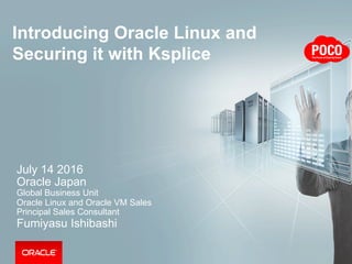 Introducing Oracle Linux and
Securing it with Ksplice
July 14 2016
Oracle Japan
Global Business Unit
Oracle Linux and Oracle VM Sales
Principal Sales Consultant
Fumiyasu Ishibashi
 