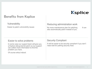 Copyright	
  ©	
  2015	
  Oracle	
  and/or	
  its	
  aﬃliates.	
  All	
  rights	
  reserved.	
  	
  |	
  
Benefits from Ksplice	
  
Vulnerability
Easier to patch vulnerability issues
Reducing administration work
No more maintenance plan for patching. It can
also automatically patch instead of you.
Easier to solve problems
In some case our support team will give you
a Ksplice debug kernel patch so our support
can collect more information to find the
problem you have.
Of course witout reboot
Security Compliant
It will be easier to be security compliant if you don’t
need wait for pathing security fixes
Oracle	
  ConﬁdenFal	
  –	
  Internal/Restricted/Highly	
  Restricted	
   12	
  
 