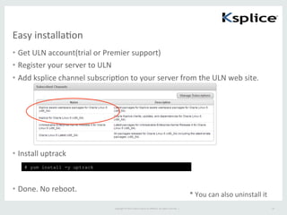 Copyright	
  ©	
  2015	
  Oracle	
  and/or	
  its	
  aﬃliates.	
  All	
  rights	
  reserved.	
  	
  |	
  
Easy	
  installaFon	
•  Get	
  ULN	
  account(trial	
  or	
  Premier	
  support)	
  
•  Register	
  your	
  server	
  to	
  ULN	
  
•  Add	
  ksplice	
  channel	
  subscripFon	
  to	
  your	
  server	
  from	
  the	
  ULN	
  web	
  site.	
  
•  Install	
  uptrack	
  
	
  
•  Done.	
  No	
  reboot.	
  
19	
# yum install -y uptrack	
*	
  You	
  can	
  also	
  uninstall	
  it	
 
