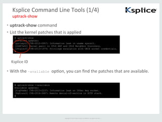 Copyright	
  ©	
  2015	
  Oracle	
  and/or	
  its	
  aﬃliates.	
  All	
  rights	
  reserved.	
  	
  |	
  
Ksplice	
  Command	
  Line	
  Tools	
  (1/4)	
•  uptrack-­‐show	
  command	
  
•  List	
  the	
  kernel	
  patches	
  that	
  is	
  applied	
  	
uptrack-­‐show	
  
# uptrack-show
Installed updates:
[guclwyc2] CVE-2012-0957: Information leak in uname syscall.
[j4d07e02] Kernel panic in IPv4 ARP and IPv6 Neighbor Discovery.
[r8og1ec4] CVE-2013-1979: Privilege escalation with UNIX socket credentials.
#	
# uptrack-show --available
Available updates:
[fiq04xbb] CVE-2013-2237: Information leak on IPSec key socket.
[9q4luou3] CVE-2014-3687: Remote denial-of-service in SCTP stack.
#	
•  With	
  the	
  –available opFon,	
  you	
  can	
  ﬁnd	
  the	
  patches	
  that	
  are	
  available.	
Ksplice	
  ID	
 