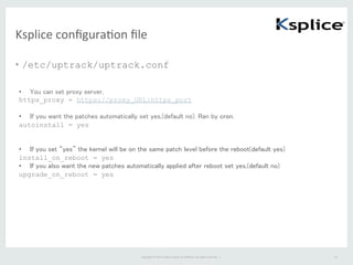 Copyright	
  ©	
  2015	
  Oracle	
  and/or	
  its	
  aﬃliates.	
  All	
  rights	
  reserved.	
  	
  |	
  
Ksplice	
  conﬁguraFon	
  ﬁle	
•  /etc/uptrack/uptrack.conf
24	
•  You can set proxy server,	
https_proxy = https://proxy_URL:https_port
•  If you want the patches automatically set yes,(default no). Ran by cron.
autoinstall = yes
•  If you set “yes” the kernel will be on the same patch level before the reboot(default yes)
install_on_reboot = yes
•  If you also want the new patches automatically applied after reboot set yes,(default no)	
upgrade_on_reboot = yes	
 