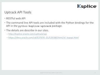 Copyright	
  ©	
  2015	
  Oracle	
  and/or	
  its	
  aﬃliates.	
  All	
  rights	
  reserved.	
  	
  |	
  
Uptrack	
  API	
  Tools	
•  RESTful	
  web	
  API	
  
•  The	
  command	
  line	
  API	
  tools	
  are	
  included	
  with	
  the	
  Python	
  bindings	
  for	
  the	
  
API	
  in	
  the	
  python-ksplice-uptrack	
  package.	
  
•  The	
  details	
  are	
  describe	
  in	
  our	
  sites.	
  
– hep://ksplice.oracle.com/uptrack/api	
  
– heps://docs.oracle.com/cd/E37670_01/E39380/html/ol_kspapi.html	
  
25	
 