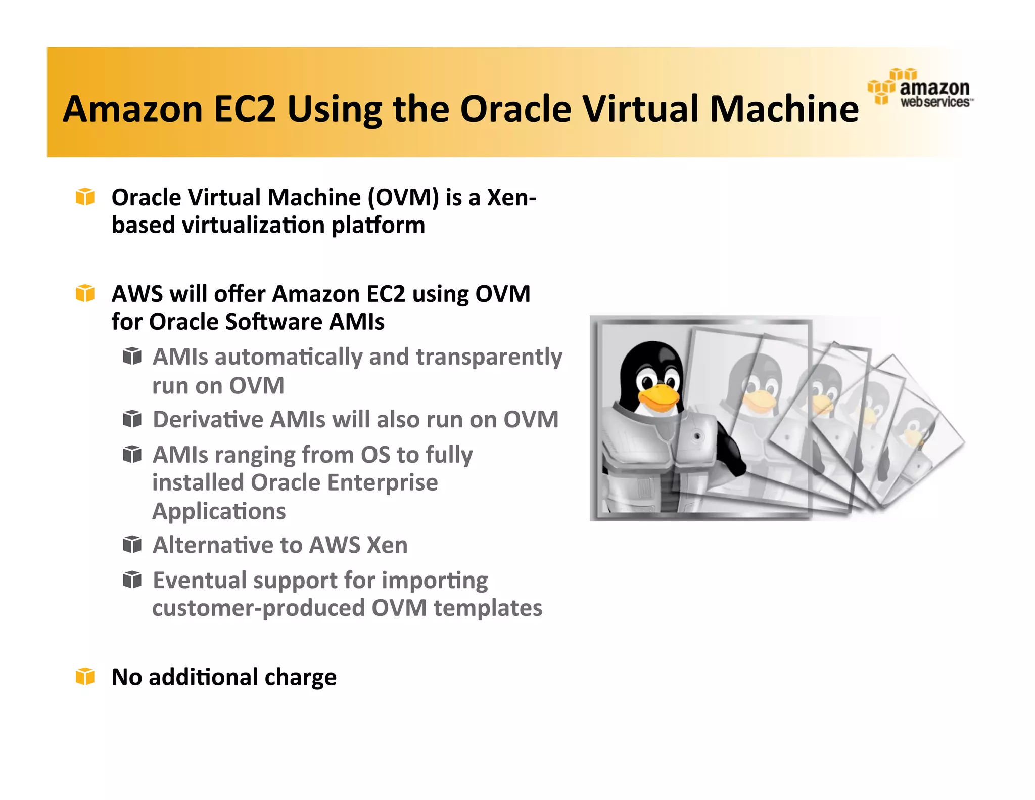 Amazon	
  EC2	
  Using	
  the	
  Oracle	
  Virtual	
  Machine	
  
 !   Oracle	
  Virtual	
  Machine	
  (OVM)	
  is	
  a	
  Xen-­‐
     based	
  virtualiza?on	
  plaZorm	
  

 !   AWS	
  will	
  oﬀer	
  Amazon	
  EC2	
  using	
  OVM	
  
     for	
  Oracle	
  So=ware	
  AMIs	
  
      ! AMIs	
  automa?cally	
  and	
  transparently	
  
            run	
  on	
  OVM	
  
      ! Deriva?ve	
  AMIs	
  will	
  also	
  run	
  on	
  OVM	
  
      ! AMIs	
  ranging	
  from	
  OS	
  to	
  fully	
  
            installed	
  Oracle	
  Enterprise	
  
            Applica?ons	
  
      ! Alterna?ve	
  to	
  AWS	
  Xen	
  
      ! Eventual	
  support	
  for	
  impor?ng	
  
            customer-­‐produced	
  OVM	
  templates	
  

 !   No	
  addi?onal	
  charge	
  
 