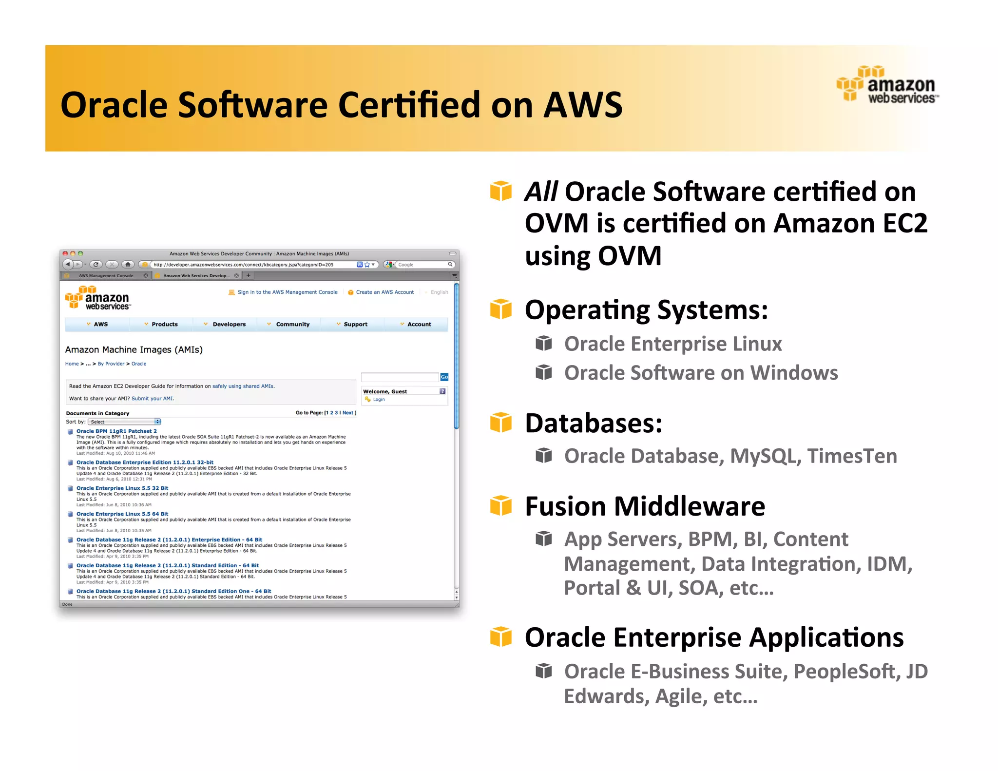 Oracle	
  So=ware	
  Cer?ﬁed	
  on	
  AWS	
  

                                 ! All	
  Oracle	
  So=ware	
  cer?ﬁed	
  on	
  
                                   OVM	
  is	
  cer?ﬁed	
  on	
  Amazon	
  EC2	
  
                                   using	
  OVM	
  
                                 ! Opera?ng	
  Systems:	
  
                                     ! Oracle	
  Enterprise	
  Linux	
  
                                     ! Oracle	
  So=ware	
  on	
  Windows	
  

                                 ! Databases:	
  
                                     ! Oracle	
  Database,	
  MySQL,	
  TimesTen	
  

                                 ! Fusion	
  Middleware	
  
                                     ! App	
  Servers,	
  BPM,	
  BI,	
  Content	
  
                                       Management,	
  Data	
  Integra?on,	
  IDM,	
  
                                       Portal	
  &	
  UI,	
  SOA,	
  etc…	
  

                                 ! Oracle	
  Enterprise	
  Applica?ons	
  
                                     ! Oracle	
  E-­‐Business	
  Suite,	
  PeopleSo=,	
  JD	
  
                                       Edwards,	
  Agile,	
  etc…	
  
 