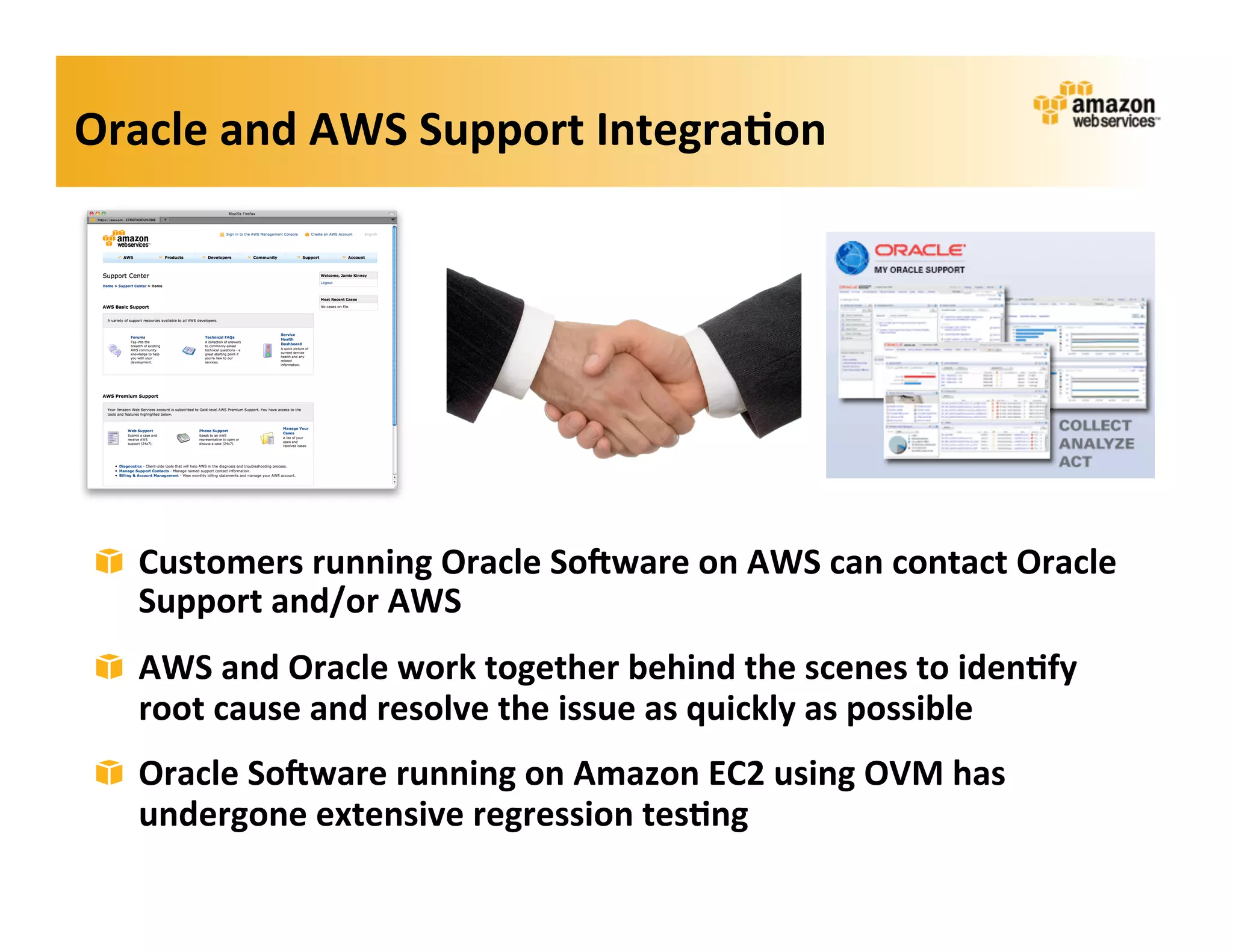 Oracle	
  and	
  AWS	
  Support	
  Integra?on	
  




 ! Customers	
  running	
  Oracle	
  So=ware	
  on	
  AWS	
  can	
  contact	
  Oracle	
  
   Support	
  and/or	
  AWS       	
  




 ! AWS	
  and	
  Oracle	
  work	
  together	
  behind	
  the	
  scenes	
  to	
  iden?fy	
  
   root	
  cause	
  and	
  resolve	
  the	
  issue	
  as	
  quickly	
  as	
  possible	
  
 ! Oracle	
  So=ware	
  running	
  on	
  Amazon	
  EC2	
  using	
  OVM	
  has	
  
   undergone	
  extensive	
  regression	
  tes?ng	
  
 