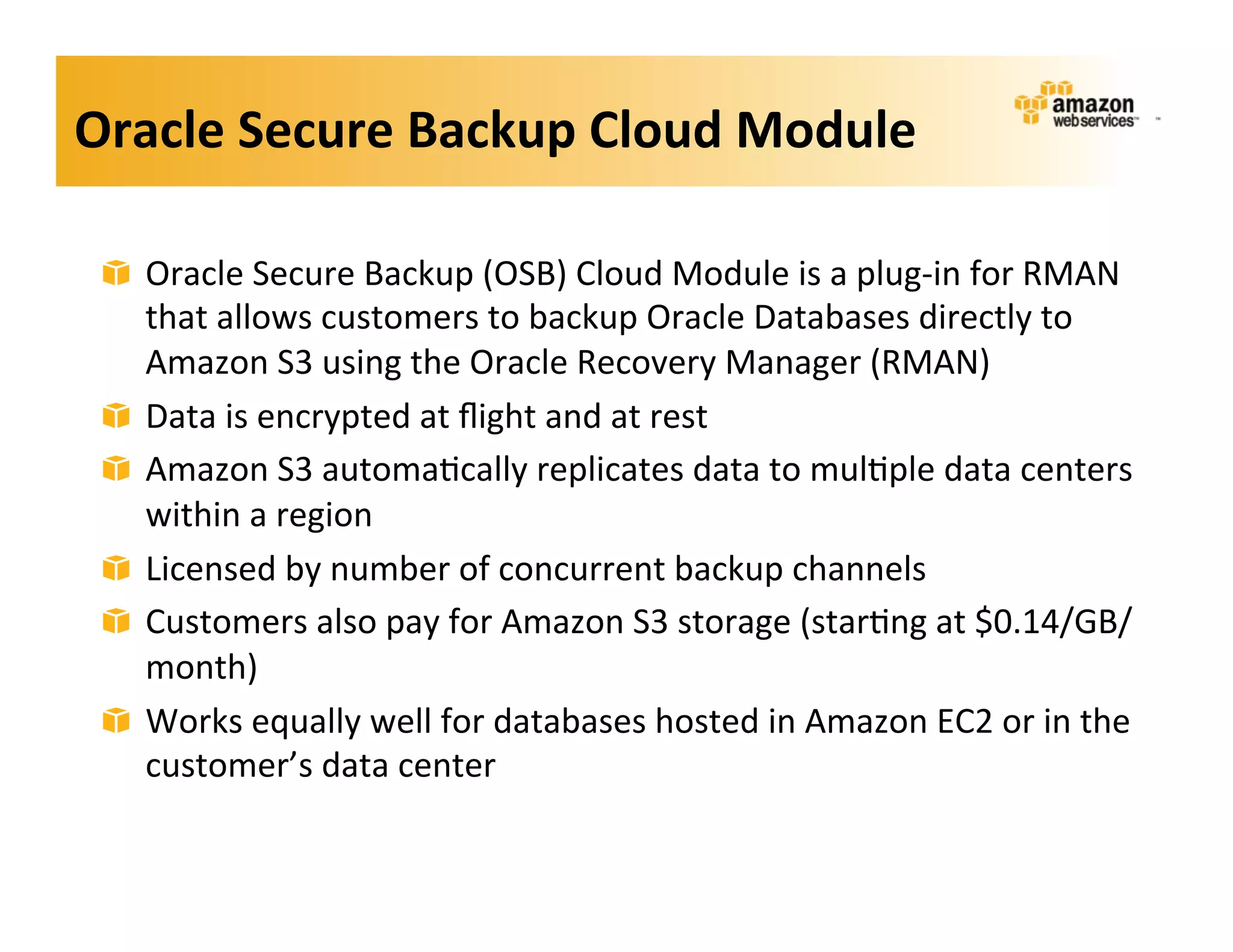 Oracle	
  Secure	
  Backup	
  Cloud	
  Module	
  

 !   Oracle	
  Secure	
  Backup	
  (OSB)	
  Cloud	
  Module	
  is	
  a	
  plug-­‐in	
  for	
  RMAN	
  
     that	
  allows	
  customers	
  to	
  backup	
  Oracle	
  Databases	
  directly	
  to	
  
     Amazon	
  S3	
  using	
  the	
  Oracle	
  Recovery	
  Manager	
  (RMAN)	
  
 !   Data	
  is	
  encrypted	
  at	
  ﬂight	
  and	
  at	
  rest	
  
 !   Amazon	
  S3	
  automa;cally	
  replicates	
  data	
  to	
  mul;ple	
  data	
  centers	
  
     within	
  a	
  region	
  
 !   Licensed	
  by	
  number	
  of	
  concurrent	
  backup	
  channels	
  
 !   Customers	
  also	
  pay	
  for	
  Amazon	
  S3	
  storage	
  (star;ng	
  at	
  $0.14/GB/
     month)	
  
 !   Works	
  equally	
  well	
  for	
  databases	
  hosted	
  in	
  Amazon	
  EC2	
  or	
  in	
  the	
  
     customer’s	
  data	
  center	
  
 