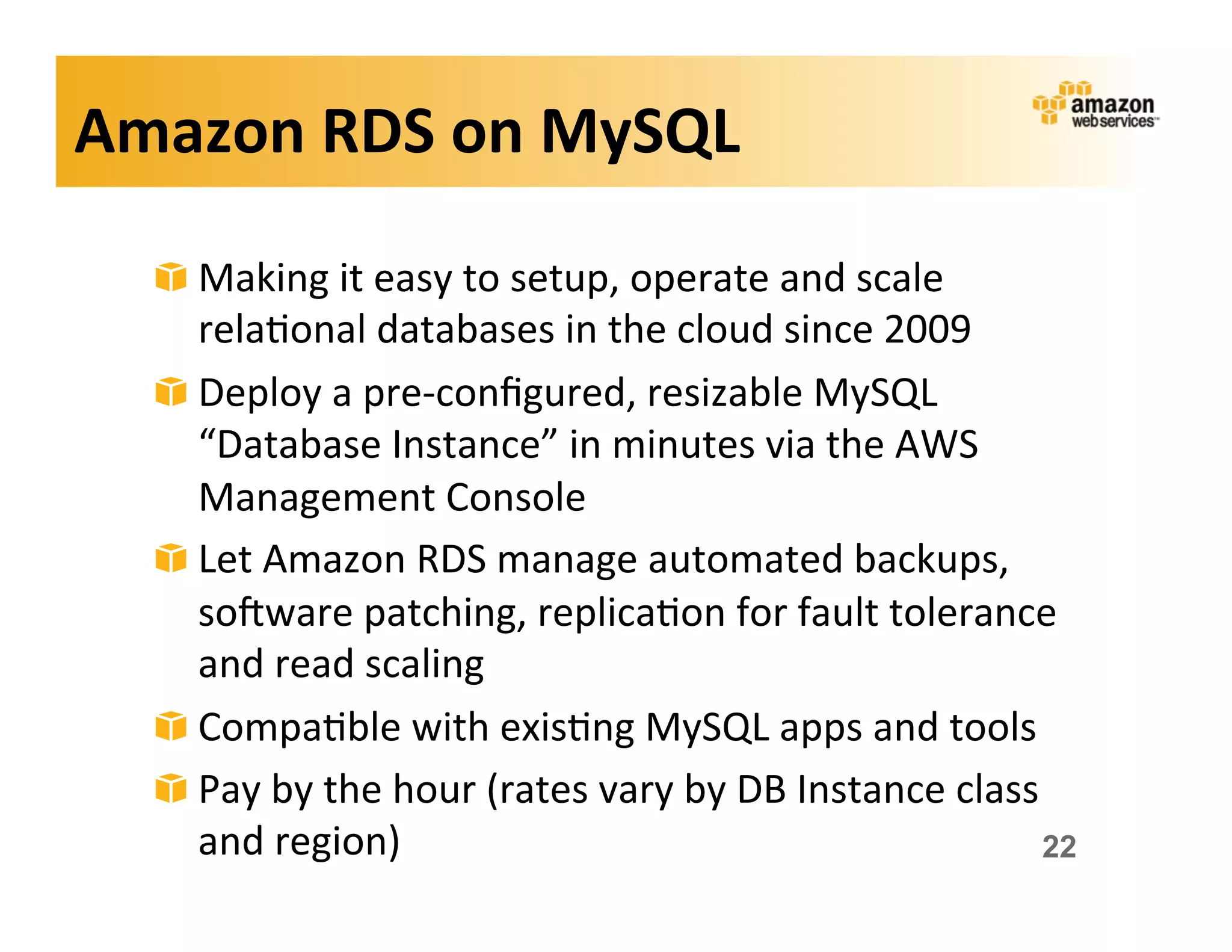 Amazon	
  RDS	
  on	
  MySQL	
  

   !   Making	
  it	
  easy	
  to	
  setup,	
  operate	
  and	
  scale	
  
       rela;onal	
  databases	
  in	
  the	
  cloud	
  since	
  2009	
  
   !   Deploy	
  a	
  pre-­‐conﬁgured,	
  resizable	
  MySQL	
  
       “Database	
  Instance”	
  in	
  minutes	
  via	
  the	
  AWS	
  
       Management	
  Console	
  
   !   Let	
  Amazon	
  RDS	
  manage	
  automated	
  backups,	
  
       sokware	
  patching,	
  replica;on	
  for	
  fault	
  tolerance	
  
       and	
  read	
  scaling	
  
   !   Compa;ble	
  with	
  exis;ng	
  MySQL	
  apps	
  and	
  tools	
  
   !   Pay	
  by	
  the	
  hour	
  (rates	
  vary	
  by	
  DB	
  Instance	
  class	
  
       and	
  region)	
                                                            22
 
