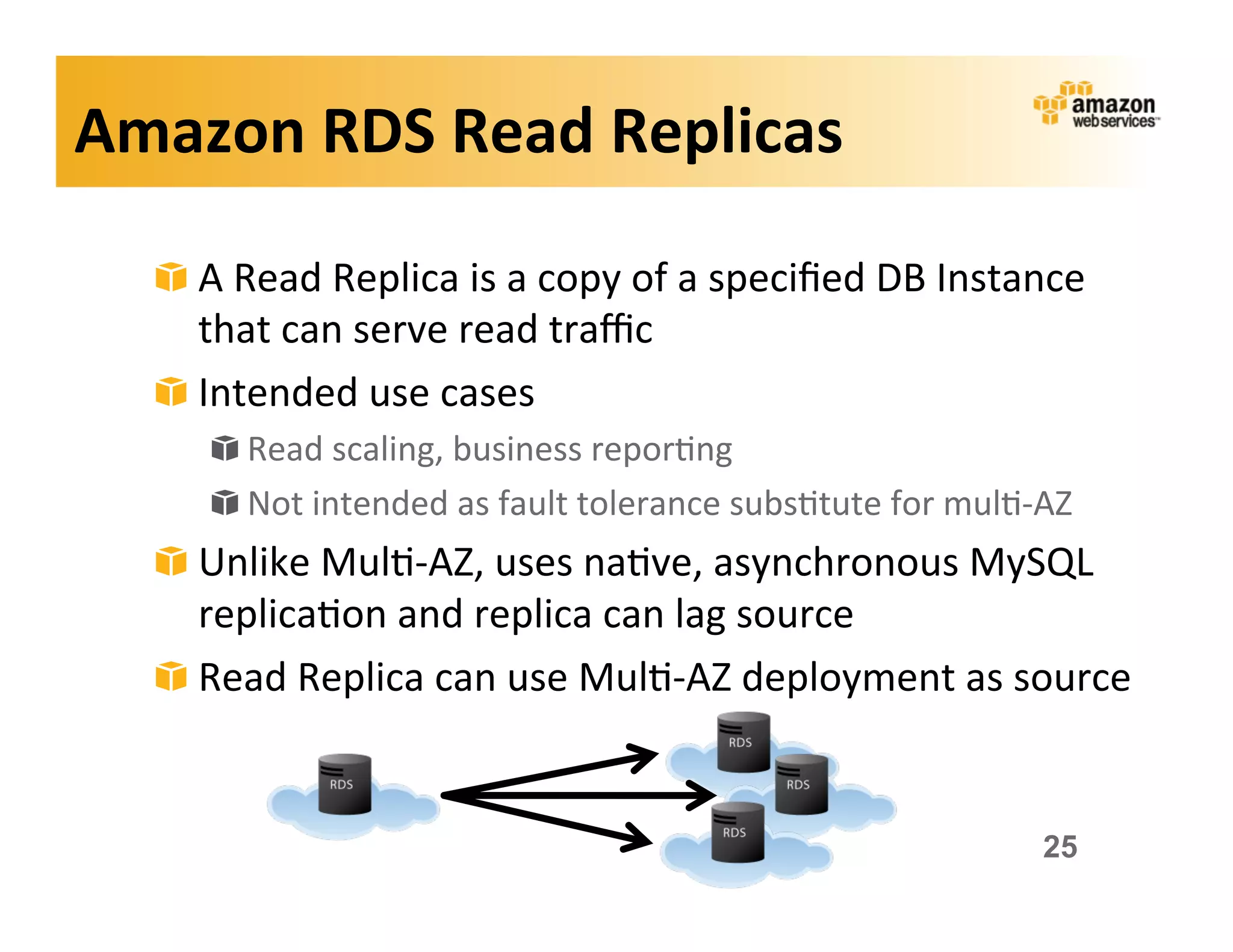 Amazon	
  RDS	
  Read	
  Replicas	
  

   !   A	
  Read	
  Replica	
  is	
  a	
  copy	
  of	
  a	
  speciﬁed	
  DB	
  Instance	
  
       that	
  can	
  serve	
  read	
  traﬃc	
  
   !   Intended	
  use	
  cases	
  
        !   Read	
  scaling,	
  business	
  repor;ng	
  
        !   Not	
  intended	
  as	
  fault	
  tolerance	
  subs;tute	
  for	
  mul;-­‐AZ	
  
   !   Unlike	
  Mul;-­‐AZ,	
  uses	
  na;ve,	
  asynchronous	
  MySQL	
  
       replica;on	
  and	
  replica	
  can	
  lag	
  source	
  
   !   Read	
  Replica	
  can	
  use	
  Mul;-­‐AZ	
  deployment	
  as	
  source	
  


                                                                                        25
 