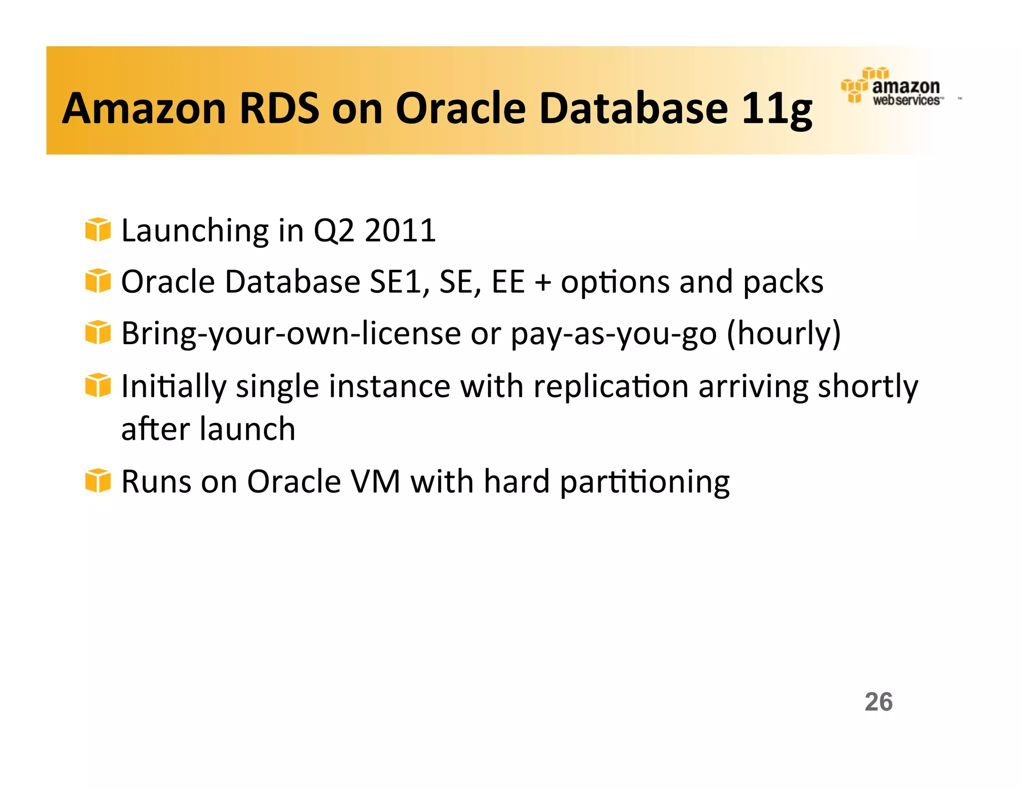 Amazon	
  RDS	
  on	
  Oracle	
  Database	
  11g	
  

 !   Launching	
  in	
  Q2	
  2011	
  
 !   Oracle	
  Database	
  SE1,	
  SE,	
  EE	
  +	
  op;ons	
  and	
  packs	
  
 !   Bring-­‐your-­‐own-­‐license	
  or	
  pay-­‐as-­‐you-­‐go	
  (hourly)	
  
 !   Ini;ally	
  single	
  instance	
  with	
  replica;on	
  arriving	
  shortly	
  
     aker	
  launch	
  
 !   Runs	
  on	
  Oracle	
  VM	
  with	
  hard	
  par;;oning	
  




                                                                             26
 