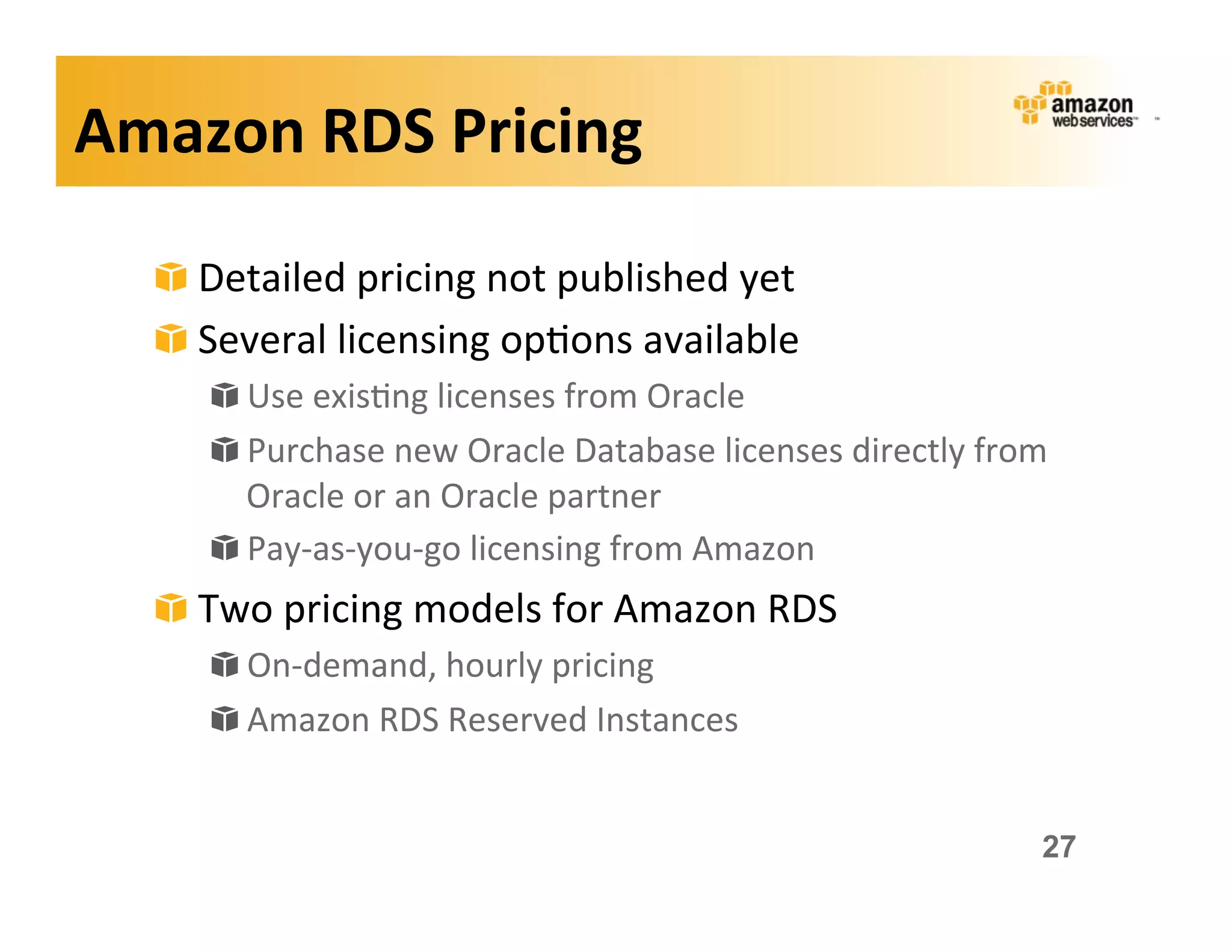 Amazon	
  RDS	
  Pricing	
  

   !   Detailed	
  pricing	
  not	
  published	
  yet	
  
   !   Several	
  licensing	
  op;ons	
  available	
  
       !   Use	
  exis;ng	
  licenses	
  from	
  Oracle	
  
       !   Purchase	
  new	
  Oracle	
  Database	
  licenses	
  directly	
  from	
  
           Oracle	
  or	
  an	
  Oracle	
  partner	
  
       !   Pay-­‐as-­‐you-­‐go	
  licensing	
  from	
  Amazon	
  
   !   Two	
  pricing	
  models	
  for	
  Amazon	
  RDS	
  
       !   On-­‐demand,	
  hourly	
  pricing	
  
       !   Amazon	
  RDS	
  Reserved	
  Instances	
  


                                                                                  27
 