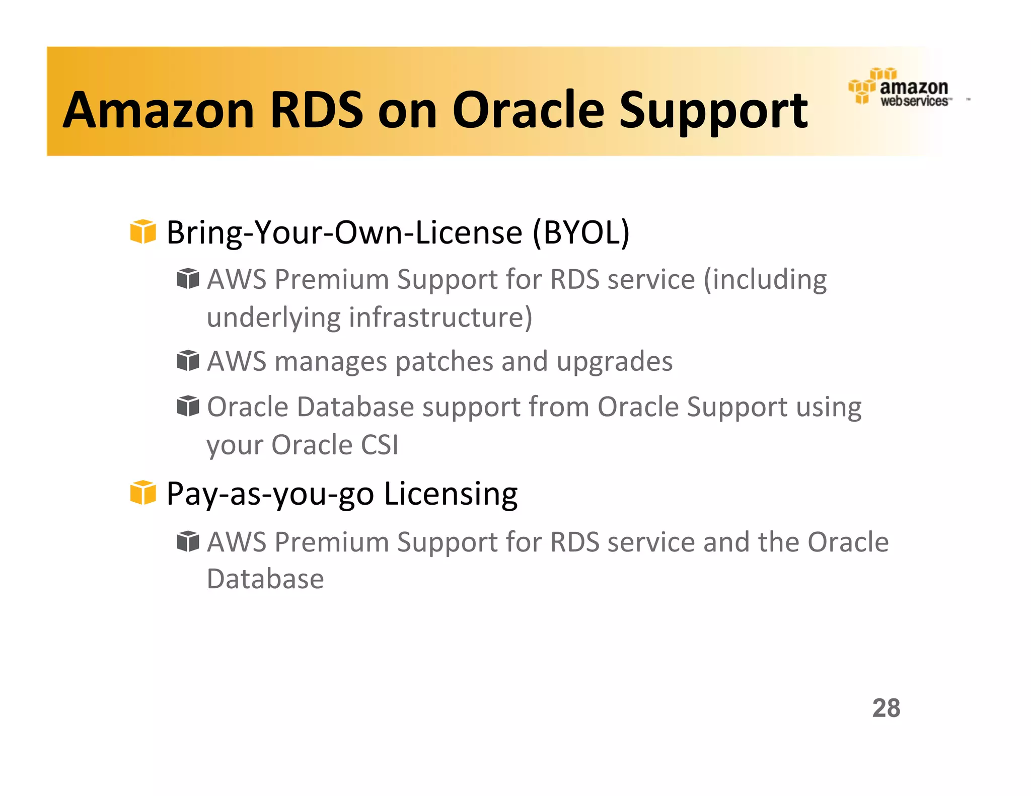 Amazon	
  RDS	
  on	
  Oracle	
  Support	
  

   !   Bring-­‐Your-­‐Own-­‐License	
  (BYOL)	
  
       !   AWS	
  Premium	
  Support	
  for	
  RDS	
  service	
  (including	
  
           underlying	
  infrastructure)	
  
       !   AWS	
  manages	
  patches	
  and	
  upgrades	
  
       !   Oracle	
  Database	
  support	
  from	
  Oracle	
  Support	
  using	
  
           your	
  Oracle	
  CSI	
  
   !   Pay-­‐as-­‐you-­‐go	
  Licensing	
  
       !   AWS	
  Premium	
  Support	
  for	
  RDS	
  service	
  and	
  the	
  Oracle	
  
           Database	
  



                                                                                      28
 