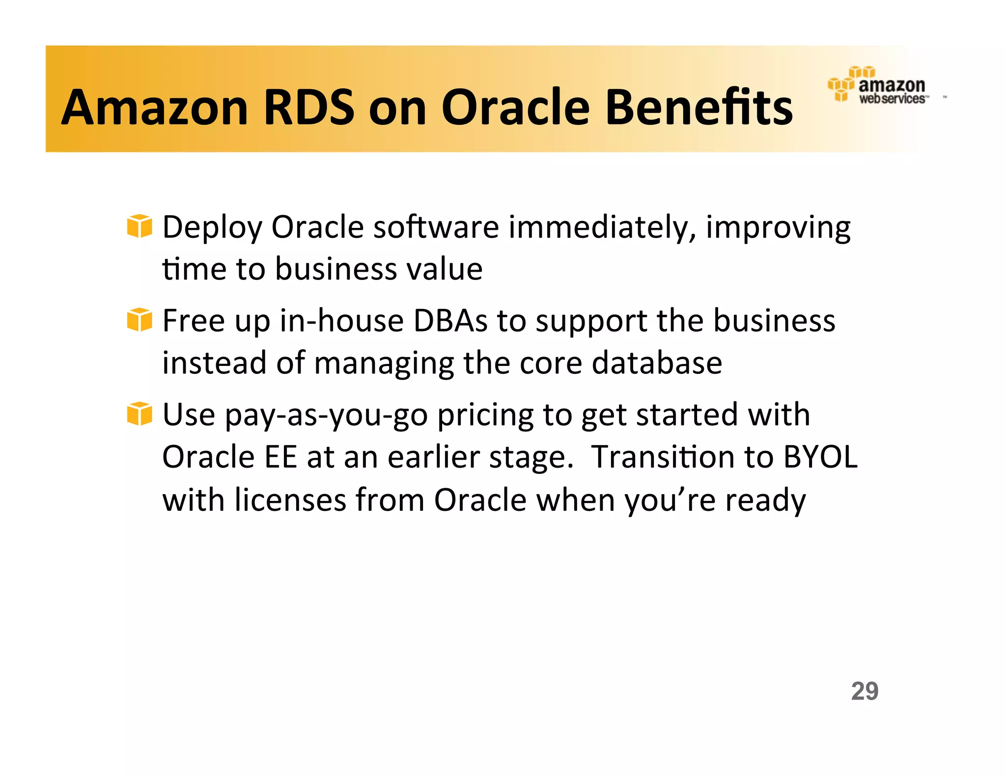 Amazon	
  RDS	
  on	
  Oracle	
  Beneﬁts	
  

   !   Deploy	
  Oracle	
  sokware	
  immediately,	
  improving	
  
       ;me	
  to	
  business	
  value	
  
   !   Free	
  up	
  in-­‐house	
  DBAs	
  to	
  support	
  the	
  business	
  
       instead	
  of	
  managing	
  the	
  core	
  database	
  
   !   Use	
  pay-­‐as-­‐you-­‐go	
  pricing	
  to	
  get	
  started	
  with	
  
       Oracle	
  EE	
  at	
  an	
  earlier	
  stage.	
  	
  Transi;on	
  to	
  BYOL	
  
       with	
  licenses	
  from	
  Oracle	
  when	
  you’re	
  ready	
  




                                                                                     29
 