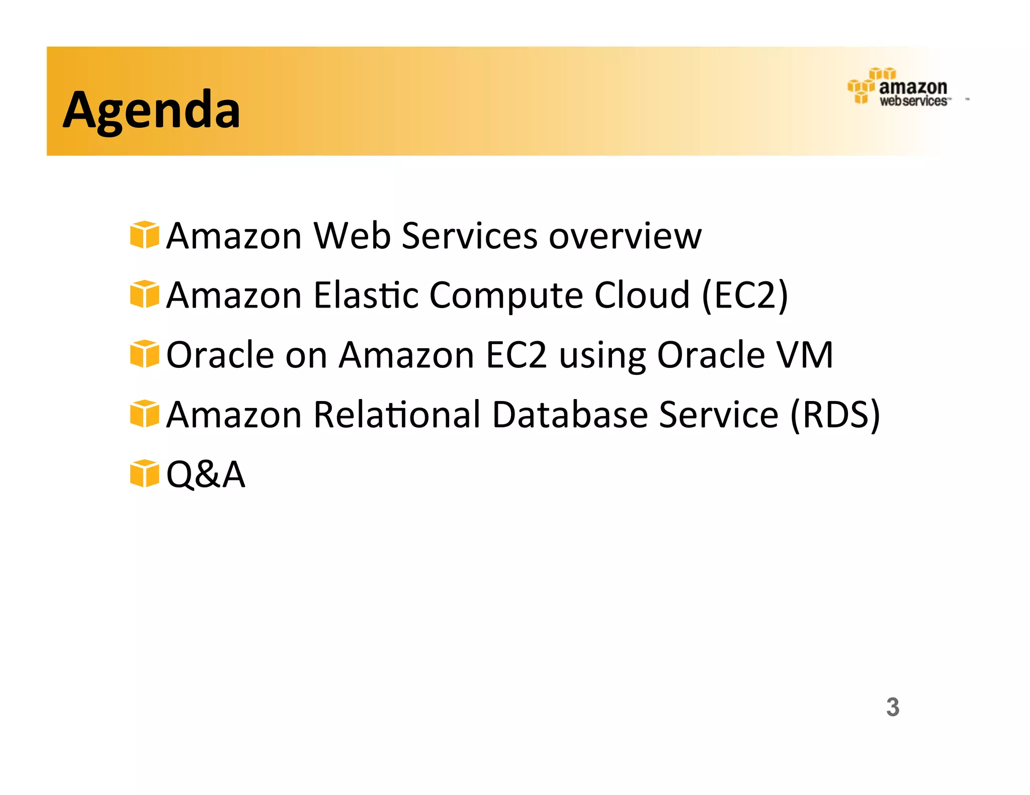 Agenda	
  

   !    Amazon	
  Web	
  Services	
  overview	
  
   !    Amazon	
  Elas;c	
  Compute	
  Cloud	
  (EC2)	
  
   !    Oracle	
  on	
  Amazon	
  EC2	
  using	
  Oracle	
  VM	
  
   !    Amazon	
  Rela;onal	
  Database	
  Service	
  (RDS)	
  
   !    Q&A	
  




                                                                 3
 
