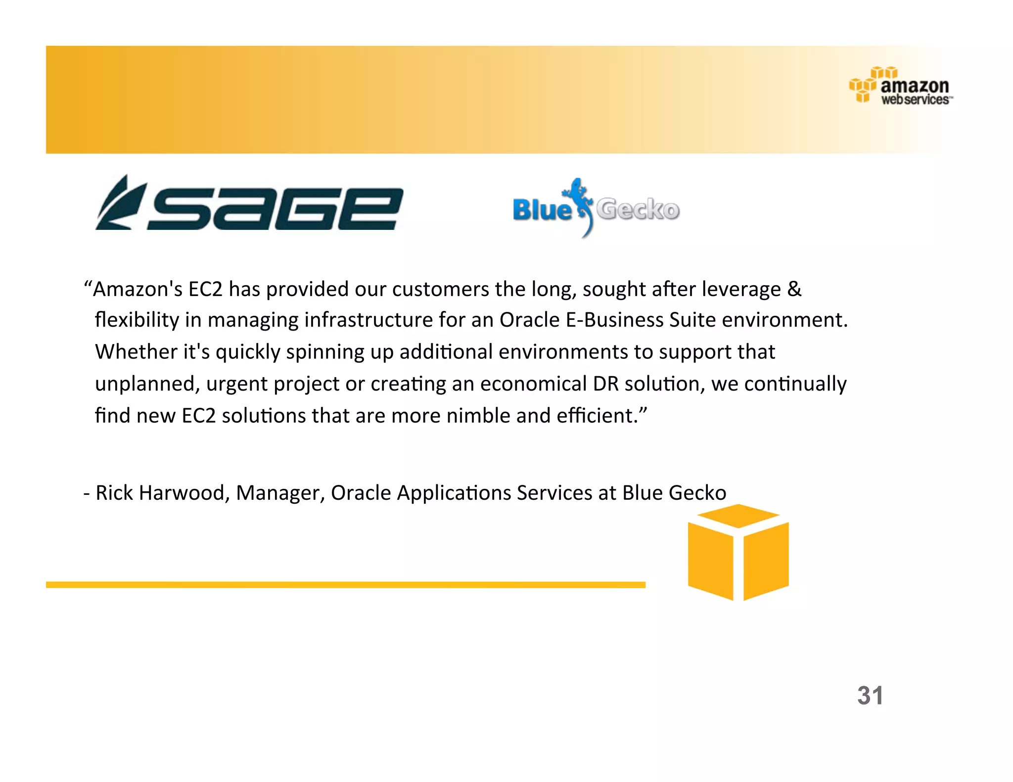 “Amazon's	
  EC2	
  has	
  provided	
  our	
  customers	
  the	
  long,	
  sought	
  aker	
  leverage	
  &	
  
 ﬂexibility	
  in	
  managing	
  infrastructure	
  for	
  an	
  Oracle	
  E-­‐Business	
  Suite	
  environment.	
  
 Whether	
  it's	
  quickly	
  spinning	
  up	
  addi;onal	
  environments	
  to	
  support	
  that	
  
 unplanned,	
  urgent	
  project	
  or	
  crea;ng	
  an	
  economical	
  DR	
  solu;on,	
  we	
  con;nually	
  
 ﬁnd	
  new	
  EC2	
  solu;ons	
  that	
  are	
  more	
  nimble	
  and	
  eﬃcient.”	
  
 	
  	
  
-­‐	
  Rick	
  Harwood,	
  Manager,	
  Oracle	
  Applica;ons	
  Services	
  at	
  Blue	
  Gecko	
  




                                                                                                                      31
 